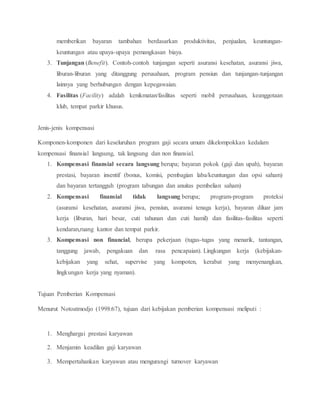 memberikan bayaran tambahan berdasarkan produktivitas, penjualan, keuntungan-
keuntungan atau upaya-upaya pemangkasan biaya.
3. Tunjangan (Benefit). Contoh-contoh tunjangan seperti asuransi kesehatan, asuransi jiwa,
liburan-liburan yang ditanggung perusahaan, program pensiun dan tunjangan-tunjangan
lainnya yang berhubungan dengan kepegawaian.
4. Fasilitas (Facility) adalah kenikmatan/fasilitas seperti mobil perusahaan, keanggotaan
klub, tempat parkir khusus.
Jenis-jenis kompensasi
Komponen-komponen dari keseluruhan program gaji secara umum dikelompokkan kedalam
kompensasi finansial langsung, tak langsung dan non finansial.
1. Kompensasi finansial secara langsung berupa; bayaran pokok (gaji dan upah), bayaran
prestasi, bayaran insentif (bonus, komisi, pembagian laba/keuntungan dan opsi saham)
dan bayaran tertangguh (program tabungan dan anuitas pembelian saham)
2. Kompensasi finansial tidak langsung berupa; program-program proteksi
(asuransi kesehatan, asuransi jiwa, pensiun, asuransi tenaga kerja), bayaran diluar jam
kerja (liburan, hari besar, cuti tahunan dan cuti hamil) dan fasilitas-fasilitas seperti
kendaran,ruang kantor dan tempat parkir.
3. Kompensasi non financial, berupa pekerjaan (tugas-tugas yang menarik, tantangan,
tanggung jawab, pengakuan dan rasa pencapaian). Lingkungan kerja (kebijakan-
kebijakan yang sehat, supervise yang kompoten, kerabat yang menyenangkan,
lingkungan kerja yang nyaman).
Tujuan Pemberian Kompensasi
Menurut Notoatmodjo (1998:67), tujuan dari kebijakan pemberian kompensasi meliputi :
1. Menghargai prestasi karyawan
2. Menjamin keadilan gaji karyawan
3. Mempertahankan karyawan atau mengurangi turnover karyawan
 