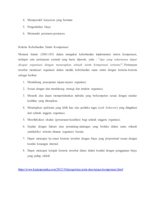 4. Memperoleh karyawan yang bermutu
5. Pengendalian biaya
6. Memenuhi peraturan-peraturan.
Kriteria Keberhasilan Sistim Kompensasi
Menurut Irianto (2001:103) dalam mengukur keberhasilan implementasi sistem kompensasi,
terdapat satu pertanyaan esensial yang harus dijawab, yaitu : “Apa yang seharusnya dapat
dicapai organisasi dengan menerapkan sebuah sistim kompensasi tertentu?”. Pertanyaan
tersebut mendasari organisasi dalam menilai keberhasilan suatu sistim dengan kreteria-kreteria
sebagai berikut:
1. Mendukung pencapaian tujuan-tujuan organisasi
2. Sesuai dengan dan mendukung strategi dan struktur organisasi.
3. Menarik dan dapat mempertahankan individu yang berkompeten sesuai dengan standar
keahlian yang ditetapkan.
4. Menetapkan spektrum yang lebih luas atas perilaku tugas (task behavior) yang diinginkan
dari seluruh anggota organisasi.
5. Merefleksikan ekuitas (persamaan-keadilan) bagi seluruh anggota organisasi.
6. Sejalan dengan hukum atau perundang-undangan yang berlaku dalam suatu wilayah
yuridisdiksi tertentu dimana organisasi berada.
7. Dapat mencapai ke-enam kreteria tersebut dengan biaya yang proposional sesuai dengan
kondisi keuangan internal.
8. Dapat mencapai ketujuh kreteria tersebut diatas dalam kondisi dengan penggunaan biaya
yang paling efektif.
https://www.kajianpustaka.com/2012/10/pengertian-jenis-dan-tujuan-kompensasi.html
 