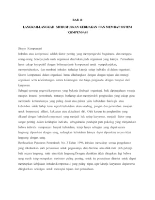 BAB 11
LANGKAH-LANGKAH MERUMUSKAN KEBIJAKAN DAN MEMBAT SISTEM
KOMPENSASI
Sistem Kompensasi
Imbalan atau kompensasi adalah faktor penting yang mempengaruhi bagaimana dan mengapa
orang-orang bekerja pada suatu organisasi dan bukan pada organisasi yang lainnya. Perusahaan
harus cukup kompetitif dengan beberapa jenis kompensasi untuk mempekerjakan,
mempertahankan, dan memberi imbalan terhadap kinerja setiap individu di dalam organisasi.
Sistem kompensasi dalam organisasi harus dihubungkan dengan dengan tujuan dan strategi
organisasi serta keseimbangan antara keuntungan dan biaya pengusaha dengan harapan dari
karyawan.
Sebagai seorang pegawai/karyawan yang bekerja disebuah organisasi, baik diperusahaan swasta
maupun instansi pemerintah, tentunya berharap akan memperoleh penghasilan yang cukup guna
memenuhi kebutuhannya yang paling dasar atau primer yaitu kebutuhan fisiologis atau
kebutuhan untuk hidup terus seperti kebutuhan akan sandang, pangan dan perumahan maupun
untuk berprestasi, afiliasi, kekuatan atau aktualisasi diri. Oleh karena itu penghasilan yang
dikenal dengan Imbalan/kompensasi yang menjadi hak setiap karyawan, menjadi faktor yang
sangat penting dalam kehidupan individu, sebagaimana pendapat para psikolog yang menyatakan
bahwa individu mempunyai banyak kebutuhan, tetapi hanya sebagian yang dapat secara
langsung dipuaskan dengan uang, sedangkan kebutuhan lainnya dapat dipuaskan secara tidak
langsung dengan uang.
Berdasarkan Peraturan Pemerintah No. 3 Tahun 1996, imbalan mencakup semua pengeluaran
yang dikeluarkan oleh perusahaan untuk pegawainya dan diterima atau dinikmati oleh pekerja
baik secara langsung, rutin atau tidak langsung.Dengan demikian tidak diragukan lagi bahwa
uang masih tetap merupakan motivator paling penting, untuk itu perusahaan dituntut untuk dapat
menetapkan kebijakan imbalan/kompensasi yang paling tepat, agar kinerja karyawan dapat terus
ditingkatkan sekaligus untuk mencapai tujuan dari perusahaan.
 