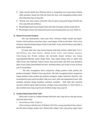 1. Dapat merusak akidah kaum Muslimin karena ia mengandung unsur penyerupaan keadaan
Allah, peniadaan ishmah para Nabi dan Rasul dari dosa, serta mengandung tuduhan buruk
yang tidak pantas bagi seorang nabi.
2. Merusak citra islam, karena seolah-olah islam itu agama yang penuh dengan khurafat dan
mitos yang tidak ada sumbernya.
3. Menghilangkan kepercayaan kepada ulama salaf, baik di kalangan sahabat maupun tabi’in.
4. Memalingkan manusia dari maksud dan tujuan yang terkandung dalam ayat-ayat Al-Qur’an.
D. Hukum Periwayatan Israiliyat
Dari segi kandungannya, secara garis besar, Israiliyyat terbagi menjadi tiga bagian.
Pertama, kisah Israiliyyat yang benar isinya, sesuai dengan Al-Qur’an dan Hadis. Kedua, kisah
Israiliyyat yang bertentangan dengan Al-Qur’an dan Hadis. Ketiga, kisah Israiliyyat yang tidak di
ketahui benar tidaknya.
Di antara kitab tafsir yang memuat banyak kisah-kisah Israiliyat adalah kitab Tafsir
Ath-Thabari dan Ibnu Katsir. Dalam kitab Tafsir Ath -Thabari memuat
tidak kurang dari 20 tema israiliyat, dan dari sekian banyak itu hanya satu riwayat
yang dapatdiklasifikasikan sejalan dengan Islam. Yang sejalan dengan Islam itu adalah yang
shahir riwayat dan redaksinya. Seperti riwayat yang menceritakan sifat Nabi yang disebutkan
dalam Taurat. Dalam shahih Bukhari bab tafsir disebutkan bahwa ayat Al-Qur’an surat Al-Ahzab
ayat 45 menyebutkan:
“Hai nabi, sesungguhnya Kami mengutusmu sebagai pembawa kabar gembira dan
pembawa peringatan.” Didalam Taurat juga disitir, “Hai Nabi sesungguhnya Kami mengutusmu
sebagai pembawa kabar gembira dan pembawa peringatan, engkau hamba-Ku, Rasul-Ku, Aku
menamakanmu orang yang bertawakkal, tidak keras, kasar, tidak suka mengumpat di pasar, tidak
membalas kejelekan dengan kejelekan, melainkan memafkan . Allah tidak akan mencabut
nyawanya sebelum agama tegak karenanya, sehingga orang-orang berkata, La Ilaha Illallah, ia
akan membuka mata orang yang buta dan membuka telinga orang yang tuli.
E. Israiliyat Dalam Kitab-Kitab Tafsir
Dalam tafsir Al-Qur’an, terdapat beberapa kitab-kitab tafsir yang disusun oleh para penulis
kitab tafsir dalam Islam.
1. Jamiiul Bayan fi Tafsir Al-Qur’an
Tafsir ini disusun oleh Ibnu Jarir Al-Thabariy (224-310), seorang yang dikenal faiq, mufassir,
dan ahli dalam berbagai disiplin ilmu. Disebut-sebut sebagai Tafsir yang paling unggul dalam
 
