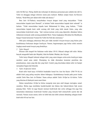 tafsir bil-Ma’tsur. Paling shahih dan terkumpul di dalamnya pernyataan para sahabat dan tabi’in.
Tafsir ini dianggap sebagai referensi utama para mufassir. Bahkan sampai Imam An-Nawawi
berkata, “Kitab Ibnu jarir dalam tafsir tidak ada duanya.”
Ibnu Jarir Al-Thabariy menyebutkan riwayat dengan isnad yang menyatakan: “Telah
menceritakan kepada kami Humaid”; ia berkata:”telah menceritakan kepada kami salamah” ia
berkata: “Telah menceritakan kepada kami Muhammad bi Ishaq, yang berkata, ““Telah
menceritakan kepada kami salah seorang ahli kitab yang telah masuk Islam, yang suka
menceritakan kisah-kisah asing: “dari warisan-warisan cerita yang diperoleh, dikatakan bahwa
Zulkarnain termasuk salah seorang penduduk Mesir. Nama lengkapnya Mirzaban bin Murdhiyah,
bangsa Yunani keturunan Yunann bin Yafits bin Nuh dan seterusnya.”
Oleh para muhaqqiq seharusnya Ibnu jarir tidak menukil riwayat-riwayat yang belum jelas
kesahihannya berkenaan dengan Israiliyyat. Namun, bagaimanapun juga beliau selalu menulis
lengkap sanad-sanad riwayat yang dinukilnya.
2. Tafsir Muqatil
Disusun oleh muqatil bin Sulaiman wafat tahun 150 H. Dikenal sebagai ahli tafsir. Beliau
banyak mengambil hadis dari Mujahid, Atha bin Rabah. Dhahak, dan Atiyyah.
Tafsir karya Muqatil terkenal sebagai tafsir yang satrat dengan cerita-cerita Israiliyyat tanpa
memberi sanad sama sekali. Disamping itu tidak ditemukan komentar penelitian dan
penjelasannya, mana yang hak dan yang batil. Contoh yang diceritakan dalam tafsir ini hampir
merupakan bagian dari khurafat.
3. Tafsir Al-Quranul Adzim
Kitab tafsir buah karya Al-Hafizh Imaduddin Ismail bin Amr bin Katsir (700-774 H) ini
adalah kitab yang paling masyhur dalam bidangnya. Kedudukannya berada pada posisi kedua
setelah Tafsir Ibnu Jarir At-Thobari. Nama aslinya adalah Tafsir Al-Qur’an Al-Adzim. Tafsir
yang diterima di khalayak ramai umat Islam.
Dalam menafsirkan Al-Qur’an beliau mengutip atsar para salaf dengan meringkas sanad-
sanadnya. Beliau juga membahas kaedah-kaedah tata bahasa dan hukum-hukum fiqh secara
panjang lebar. Tafsir ini juga banyak memuat kisah-kisah dan cerita sehingga kita juga bisa
menemukan diantaranya kisah-kisah Israiliat yang ternyata batil (menyelisihi syariat dan tak
rasional). Namun secara umum, tafsir ini lebih baik dan lebih selamat dibanding sebagian kitab-
kitab tafsir bil ma’tsur lain.
 