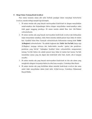 F. Sikap Ulama Tentang Kisah Israiliyat
Para ulama terutama ulama ahli tafsir berbeda pendapat dalam menyikapi berita-berita
israiliyat, mereka terbagi menjadi tiga kelompok:
1. Di antara mereka ada yang banyak meriwayatkan kisah-kisah ini dengan menyebutkan
sanad-sanadnya dan berpandangan bahwa dengan menyebutkan sanad-sanadnya maka
telah gugur tanggung jawabnya. Di antara mereka adalah Ibnu Jarir Ath-Thabari
rahimahullaahu.
2. Di antara mereka ada yang banyak meriwayatkan kisah-kisah israiliyat dan kebanyakan
tanpa menyertakan sanadnya, maka ibarat (mereka) adalah pencari kayu bakar di malam
hari. Syaikhul Islam Ibnu Taimiyah rahimahullaahu berkomentar tentang kitab Tafsir
Al-Baghawi rahimahullaahu: “Itu adalah ringkasan dari Tafsir Ats-Tsa’labi, hanya saja
Al-Baghawi menjaga tafsirnya dari hadits-hadits maudhu’ (palsu) dan pemikiran-
pemikiran yang bid’ah.” Sedangkan Syaikhul Islam rahimahullâhu mengomentari
tentang Tsa’labi bahwa dia adalah pencari kayu bakar di malam hari karena Tsa’labi
menukilkan semua yang dia dapati dari kitab-kitab tafsir baik shahih, dha’if ataupun
maudhu’.
3. Di antara mereka ada yang banyak meriwayatkan kisah-kisah ini lalu ada ulama yang
mengkritik sebagian riwayatnya bahwa itu dhaif atau mungkar. Contohnya Ibnu Katsir.
4. Di antara mereka ada yang berlebihan dalam menolak kisah-kisah israiliyat dan sama
sekali tidak menyebutkan dalam kitab tafsir Al-Qur’an-nya. Contohnya Muhammad
Rasyid Ridha.
 