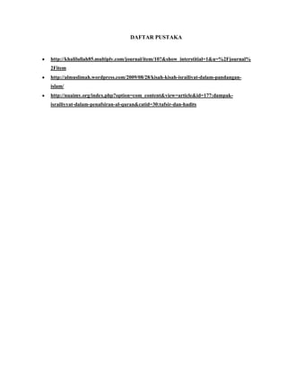 DAFTAR PUSTAKA
http://khalilullah85.multiply.com/journal/item/10?&show_interstitial=1&u=%2Fjournal%
2Fitem
http://almuslimah.wordpress.com/2009/08/28/kisah-kisah-israiliyat-dalam-pandangan-
islam/
http://nuaimy.org/index.php?option=com_content&view=article&id=177:dampak-
israiliyyat-dalam-penafsiran-al-quran&catid=30:tafsir-dan-hadits
 