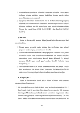 2) Pertumbuhan vegetatif akan terhambat karena akan terhambat karena Boron
      berfungsi sebagai aktifator maupun inaktifator hormon auxsin dalam
      pembelahan dan pembesaran sel.
  3) Laju proses fotosintesis akan menurun. Hal ini disebabkan karena gula yang
      terbentuk dari karbohidrat hasil fotosintesis akan tertumpuk didaun. Sebagai
      informasi tambahan saat ini pupuk boron yang beredar dipasaran adalah
      Fitomic dan pupuk Borax ( Na2 Bo4O 10H2O ) dan Datolit ( Ca(OH)2
      BoSiO4)


    j. Besi (Fe)
       Unsur ini diserap oleh tanaman dalam bentuk kation Fe dan esensi dari
unsur ini adalah:

  1) Sebagai gugus prostetik enzim katalase dan peroksidase dan sebagai
      penyusun feredoxin yang terdapat dalam klorofil.
  2) Didalam tubuh tanaman Fe berada sebagai penyusun Fitoferitin yaitu garam
      Feri Posfo Protein yang terdapat didalam kloroplas dan senyawa ini yang
      menentukan proses pembentukan klorofil kalau defisiensi Fe sebagai
      penyusun klorfil tetapi untuk pem-bentukan klorofil Fitoferitin yang
      mengandung Fe.
  3) Dari dua esensi unsur Fe ini terlihat bahwa Fe berkaitan erat dengan klorofil
      yang berhubungan erat dengan proses fotosintesis. Jadi kalau Fe defisiensi
      maka proses fotosintesis juga terhambat maka produksi pun terhambat.


    k. Mangan ( Mn )
       Unsur ini diserap dalam bentuk Mn++. Unsur ini dalam tubuh tanaman
mempunyai dua fungsi esensi:

1) Mn mengaktifkan enzim IAA Oksidate yang berfungsi memecahkan IAA (
    Indol Acetic Acid ) yang tidak lain adalah hormon auksin. Bila tanaman
    kekurangan Mn maka auksin berada dalam konsentrasi tinggi dalam tubuh
    tanaman sehingga terjadi hambatan pertumbuhan ( tanaman kerdil ). Kita tahu
    bahwa auksin dalam kadar rendah memacu pembelahan dan pembesaran sel



                                       11
 