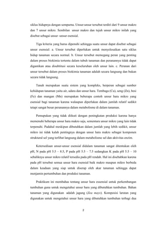 siklus hidupnya dengan sempurna. Unsur-unsur tersebut terdiri dari 9 unsur makro
dan 7 unsur mikro. Sembilan unsur makro dan tujuh unsur mikro inilah yang
disebut sebagai unsur -unsur esensial.

    Tiga kriteria yang harus dipenuhi sehingga suatu unsur dapat disebut sebagai
unsur esensial: a. Unsur tersebut diperlukan untuk menyelesaikan satu siklus
hidup tanaman secara normal. b. Unsur tersebut memegang peran yang penting
dalam proses biokimia tertentu dalam tubuh tanaman dan peranannya tidak dapat
digantikan atau disubtitusi secara keseluruhan oleh unsur lain. c. Peranan dari
unsur tersebut dalam proses biokimia tanaman adalah secara langsung dan bukan
secara tidak langsung.

    Tanah merupakan suatu sistem yang kompleks, berperan sebagai sumber
kehidupan tanaman yaitu air, udara dan unsur hara. Tembaga (Cu), seng (Zn), besi
(Fe) dan mangan (Mn) merupakan beberapa contoh unsur hara mikro yang
esensial bagi tanaman karena walaupun diperlukan dalam jumlah relatif sedikit
tetapi sangat besar peranannya dalam metabolisme di dalam tanaman.

    Pemupukan yang tidak diikuti dengan peningkatan produksi karena hanya
memenuhi beberapa unsur hara makro saja, sementara unsur mikro yang lain tidak
terpenuhi. Padahal meskipun dibutuhkan dalam jumlah yang lebih sedikit, unsur
mikro ini tidak kalah pentingnya dengan unsur hara makro sebagai komponen
struktural sel yang terlibat langsung dalam metabolisme sel dan aktivitas enzim.

    Ketersediaan unsur-unsur esensial didalam tanaman sangat ditentukan oleh
pH, N pada pH 5.5 – 8.5, P pada pH 5.5 – 7.5 sedangkan K pada pH 5.5 – 10
sebaliknya unsur mikro relatif tersedia pada pH rendah. Hal ini disebabkan karena
pada pH tersebut semua unsur hara esensial baik makro maupun mikro berbeda
dalam keadaan yang siap untuk diserap oleh akar tanaman sehingga dapat
menjamin pertumbuhan dan produksi tanaman.

    Praktikum ini membahas tentang unsur hara essensial untuk perkembangan
tumbuhan guna untuk mengetahui unsur hara yang dibutuhkan tumbuhan. Bahan
tanaman yang digunakan adalah jagung (Zea mays). Komposisi larutan yang
digunakan untuk mengetahui unsur hara yang dibutuhkan tumbuhan terbagi dua


                                         2
 