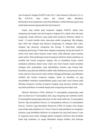 yaitu komposisi lengkap (FeEDTA dan FeCl3 ) dan komposisi defesiensi (Ca, S,
Mg,      K,N,P,Fe,    Hara     mikro,       dan   larutan   tidak    diketahui).
Berdasarkan hasil pengamatan yang telah dilakukan, terlihat beberapa gejala yang
terjadi pada tanaman jagung pada dua tipe komposisi.

      Gejala yang terlihat pada komposisi lengkap FeEDTA adalah daun
menguning dan hampir mati dan komposisi lengkap FeCl3 adalah subur dan daun
menguning. Gejala defisiensi yang terjadi pada komposisi defisiensi adalah Ca
(mati) , S (masih tumbuh subur, daun-daun sedikit menguning), Mg (sebagian
daun subur dan sebagian lagi daunnya menguning), K (sebagian daun subur,
sebagian lagi daunnnya menguning dan kering), N (daun-daun sebagian
menguning dan kering), P (daun-daun sebagian menguning, kering dan busuk), Fe
(mati), hara mikro (daun tanaman masih sehat), tidak diketahui (daun tanaman
masih subur). Nilai perhitungan kontrol komposisi defisiensi dalam praktikum ini
melebihi dari kontrol komposisi lengkap. Hal ini disebabkan karena selama
melakukan praktikum dalam kurun waktu satu bulan banyak terjadi kesalahan
sehingga hasil penampakan yang diperlihatkan tanaman juga kurang baik.
Kesalahan yang dominan dilakukan adalah tidak dilakukannya penyiraman secara
teratur tiap hari selama kurun waktu sebulan sehingga perhitungan yang dilakukan
melebihi dari kontrol komposisi lengkap. Selain itu kesalahan ini juga
menyebabkan tumbuhan memperlihatkan gejala yang tidak sesuai literatur pada
beberapa komposisi misalnya komposisi lengkap yang harusnya tumbuh subur
tapi dalam praktikum ini tumbuh dengan daun menguning dan hampir mati.

      Menurut Darmawan (1982) defisiensi N menunjukkan penguningan pada
daun tua (klorosis), P menunjukkan daun yang menguning dan tumbuhan kerdil,
K menunjukkan penguningan pada daun tua dan muda (nekrosis), S menunjukkan
klorosis, Mg menunjukkan klorosis, Ca menunjukkan nekrosis, Fe menunjukkan
klorosis. Literatur yang dinyatakan Darmawan (1982) ini hampir sama dengan
yang terlihat pada praktikum ini. Unsur Ca dan Fe pada praktikum ini mengalami
kematian yang disebabkan defisiensi ini mrupakan hal yang fatal karena Ca dan
Fe tergolong unsur makro sehingga apabila mengalami defisiensi akan berakibat
buruk bagi tumbuhan. Ca sangat dibutuhkan sebagai kofaktor oleh beberapa



                                        3
 