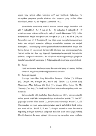 enzim yang terlibat dalam hidrolisis ATP dan fosfolipid. Sedangkan Fe
merupakan penyusun protein sitokrom dan nonheme yang terlibat dalam
fotosintesis, fiksasi N2, dan respirasi (Darmawan 1982).

    Ketersediaan unsur-unsur esensial didalam tanaman sangat ditentukan oleh
pH, N pada pH 5.5 – 8.5, P pada pH 5.5 – 7.5 sedangkan K pada pH 5.5 – 10
sebaliknya unsur mikro relatif tersedia pada pH rendah (Darmawan 1982). Hal ini
hampir sesuai dengan hasil praktikum yaitu pH N (5-7), P (5-8), dan K (5-6) dan
hara mikro pada pH 6. Keadaan pH yang tidak sesuai menyebabkan penyerapan
unsur hara menjadi terhambat sehingga pertumbuhan tanaman pun menjadi
kurang baik. Tanaman yang tumbuh pada larutan hara mikro tumbuh dengan baik
karena berada pH yang sesuai. Larutan tidak diketahui juga tumbuh dengan baik.
Setelah melihat dari data yang diperoleh diperkirakan larutan tidak duketahui ini
memiliki komposisi defisiensi S. Hal ini terlihat dari nilai perhitungan yang tidak
jauh berbeda, nilai pH yang sama (5-7) dan gejala defisiensi yang serupa (subur).

B. Tujuan
    Untuk mengetahui kandungan unsur hara esensial yang terkandung didalam
    tanah dan pengaruhnya terhadap pertumbuhan tanaman.
C. Rumusan masalah
    Beberapa Unsur Hara Yang Dibutuhkan Tanaman : Karbon (C), Hidrogen
(H), Oksigen (O), Nitrogen (N), Fosfor (P), Kalium (K), Kalsium (Ca),
Magnesium (Mg), Belerang (S), Besi (Fe), Mangan (Mn), Boron (B), Mo,
Tembaga (Cu), Seng (Zn) dan Klor (Cl). Unsur hara tersebut tergolong unsur hara
Essensial.
    Karbon diambil oleh tumbuhan dalam bentuk gas CO2 , hidrogen diambil
dalam bentuk air (H2O), sedangkan oksigen selain dalam bentuk CO2 dan H2O
juga dapat diambil dalam bentuk O2, maupun senyawa lainnya. Unsur C, H, dan
O merupakan penyusun utama makromolekul, seperti: karbohidrat, lipid, protein
dan asam nukleat. Setelah C, H, dan O, nitrogen merupakan unsur hara makro
terpenting. Nitrogen merupakan komponen dari asam-asam amino (juga protein),
klorofil, koenzim dan asam nukleat. Nitrogen sering merupakan unsur pembatas




                                        4
 