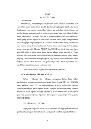 BAB II
                               KAJIAN PUSTAKA
A. Landasan teori
    Pertumbuhan, perkembangan dan produksi suatu tanaman ditentukan oleh
dua faktor utama yaitu faktor genetik dan faktor lingkungan. Salah satu faktor
lingkungan yang sangat menentukan lajunya pertumbuhan, perkembangan da
produksi suatu tanaman adalah tersedianya unsur-unsur hara yang cukup di dalam
tanah. Diantaranya 105 unsur yang ada di atas permukaan bumi, ternyata baru 16
unsur yang mutlak diperlukan oleh suatu tanaman untuk dapat menyelesaikan
siklus hidupnya dengan sempurna. Ke 16 unsur tersebut terdiri dari 9 unsur makro
dan 7 unsur mikro. 9 unsur makro dan 7 unsur mikro inilah yang disebut sebagai
unsur -unsur esensial. Menurut ARNON dan STOUT ada tiga kriteria yang harus
dipenuhi sehingga suatu unsur dapat disebut sebagai unsur esensial: a. Unsur
tersebut diperlukan untuk menyelesaikan satu siklus hidup tanaman secara normal
(biji-biji). Unsur tersebut memegang peran yang penting dalam proses biokhemis
tertentu dalam tubuh tanaman dan peranannya tidak dapat digantikan atau
disubtitusi secara keseluruhan oleh unsur lain.

       Unsur-unsur esensial bagi tanaman adalah sebagai berikut :

    a. Carbon, Oksigen, Hidrogen (C, O, H)

       Carbon , Oksigen dan Hidrogen merupakan bahan baku dalam
pembentukan jaringan tubuh tanaman, berada dalam bentuk H2O (air), H2CO3 (
asam karbonat) dan CO2 (gas karbondioksida). Karbon adalah unsur penting
sebagai pembangun bahan organik, karena sebagian besar bahan kering tanaman
terdiri dari bahan organik. Unsur Karbon ( C ), ini diserap tanaman dalam bentuk
gas CO2 yang selanjutnya digunakan dalam proses yang sangat penting yaitu
FOTOSINTESIS :

       CO2 + H2O——– C6H12O6

       tanpa gas CO2 proses tersebut akan terhambat sehingga pertumbuhan dan
produksi tanamanpun akan terhambat. Landegrardh (1924) menyatakan bahwa:



                                         6
 