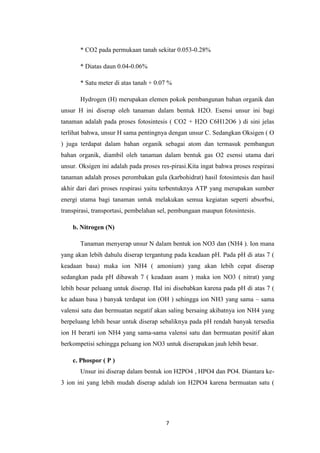 * CO2 pada permukaan tanah sekitar 0.053-0.28%

       * Diatas daun 0.04-0.06%

       * Satu meter di atas tanah + 0.07 %

       Hydrogen (H) merupakan elemen pokok pembangunan bahan organik dan
unsur H ini diserap oleh tanaman dalam bentuk H2O. Esensi unsur ini bagi
tanaman adalah pada proses fotosintesis ( CO2 + H2O C6H12O6 ) di sini jelas
terlihat bahwa, unsur H sama pentingnya dengan unsur C. Sedangkan Oksigen ( O
) juga terdapat dalam bahan organik sebagai atom dan termasuk pembangun
bahan organik, diambil oleh tanaman dalam bentuk gas O2 esensi utama dari
unsur. Oksigen ini adalah pada proses res-pirasi.Kita ingat bahwa proses respirasi
tanaman adalah proses perombakan gula (karbohidrat) hasil fotosintesis dan hasil
akhir dari dari proses respirasi yaitu terbentuknya ATP yang merupakan sumber
energi utama bagi tanaman untuk melakukan semua kegiatan seperti absorbsi,
transpirasi, transportasi, pembelahan sel, pembungaan maupun fotosintesis.

    b. Nitrogen (N)

       Tanaman menyerap unsur N dalam bentuk ion NO3 dan (NH4 ). Ion mana
yang akan lebih dahulu diserap tergantung pada keadaan pH. Pada pH di atas 7 (
keadaan basa) maka ion NH4 ( amonium) yang akan lebih cepat diserap
sedangkan pada pH dibawah 7 ( keadaan asam ) maka ion NO3 ( nitrat) yang
lebih besar peluang untuk diserap. Hal ini disebabkan karena pada pH di atas 7 (
ke adaan basa ) banyak terdapat ion (OH ) sehingga ion NH3 yang sama – sama
valensi satu dan bermuatan negatif akan saling bersaing akibatnya ion NH4 yang
berpeluang lebih besar untuk diserap sebaliknya pada pH rendah banyak tersedia
ion H berarti ion NH4 yang sama-sama valensi satu dan bermuatan positif akan
berkompetisi sehingga peluang ion NO3 untuk diserapakan jauh lebih besar.

    c. Phospor ( P )
       Unsur ini diserap dalam bentuk ion H2PO4 , HPO4 dan PO4. Diantara ke-
3 ion ini yang lebih mudah diserap adalah ion H2PO4 karena bermuatan satu (




                                        7
 