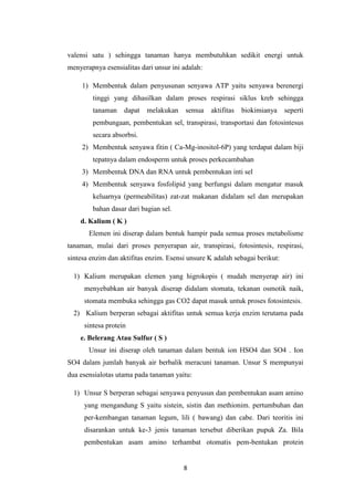 valensi satu ) sehingga tanaman hanya membutuhkan sedikit energi untuk
menyerapnya esensialitas dari unsur ini adalah:

     1) Membentuk dalam penyusunan senyawa ATP yaitu senyawa berenergi
        tinggi yang dihasilkan dalam proses respirasi siklus kreb sehingga
        tanaman    dapat   melakukan     semua    aktifitas   biokimianya    seperti
        pembungaan, pembentukan sel, transpirasi, transportasi dan fotosintesus
        secara absorbsi.
     2) Membentuk senyawa fitin ( Ca-Mg-inositol-6P) yang terdapat dalam biji
        tepatnya dalam endosperm untuk proses perkecambahan
     3) Membentuk DNA dan RNA untuk pembentukan inti sel
     4) Membentuk senyawa fosfolipid yang berfungsi dalam mengatur masuk
        keluarnya (permeabilitas) zat-zat makanan didalam sel dan merupakan
        bahan dasar dari bagian sel.
    d. Kalium ( K )
       Elemen ini diserap dalam bentuk hampir pada semua proses metabolisme
tanaman, mulai dari proses penyerapan air, transpirasi, fotosintesis, respirasi,
sintesa enzim dan aktifitas enzim. Esensi unsure K adalah sebagai berikut:

  1) Kalium merupakan elemen yang higrokopis ( mudah menyerap air) ini
     menyebabkan air banyak diserap didalam stomata, tekanan osmotik naik,
     stomata membuka sehingga gas CO2 dapat masuk untuk proses fotosintesis.
  2) Kalium berperan sebagai aktifitas untuk semua kerja enzim terutama pada
     sintesa protein
    e. Belerang Atau Sulfur ( S )
       Unsur ini diserap oleh tanaman dalam bentuk ion HSO4 dan SO4 . Ion
SO4 dalam jumlah banyak air berbalik meracuni tanaman. Unsur S mempunyai
dua esensialotas utama pada tanaman yaitu:

  1) Unsur S berperan sebagai senyawa penyusun dan pembentukan asam amino
     yang mengandung S yaitu sistein, sistin dan methionim. pertumbuhan dan
     per-kembangan tanaman legum, lili ( bawang) dan cabe. Dari teoritis ini
     disarankan untuk ke-3 jenis tanaman tersebut diberikan pupuk Za. Bila
     pembentukan asam amino terhambat otomatis pem-bentukan protein


                                        8
 