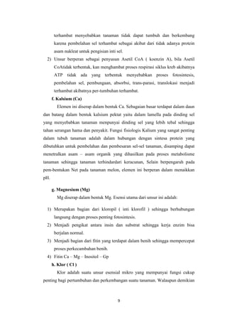 terhambat menyebabkan tanaman tidak dapat tumbuh dan berkembang
       karena pembelahan sel terhambat sebagai akibat dari tidak adanya protein
       asam nukleat untuk pengisian inti sel.
  2) Unsur berperan sebagai penyusun Asetil CoA ( koenzin A), bila Asetil
       CoAtidak terbentuk, kan menghambat proses respirasi siklus kreb akibatnya
       ATP tidak ada yang terbentuk menyebabkan proses fotosintesis,
       pembelahan sel, pembungaan, absorbsi, trans-parasi, translokasi menjadi
       terhambat akibatnya per-tumbuhan terhambat.
      f. Kalsium (Ca)
        Elemen ini diserap dalam bentuk Ca. Sebagaian basar terdapat dalam daun
dan batang dalam bentuk kalsium pektat yaitu dalam lamella pada dinding sel
yang menyebabkan tanaman menpunyai dinding sel yang lebih tebal sehingga
tahan serangan hama dan penyakit. Fungsi fisiologis Kalium yang sangat penting
dalam tubuh tanaman adalah dalam hubungan dengan sintesa protein yang
dibutuhkan untuk pembelahan dan pembesaran sel-sel tanaman, disamping dapat
menetralkan asam – asam organik yang dihasilkan pada proses metabolisme
tanaman sehingga tanaman terhindardari keracunan, Selain berpengaruh pada
pem-bentukan Net pada tanaman melon, elemen ini berperan dalam menaikkan
pH.

      g. Magnesium (Mg)
        Mg diserap dalam bentuk Mg. Esensi utama dari unsur ini adalah:

  1) Merupakan bagian dari kloropil ( inti klorofil ) sehingga berhubungan
       langsung dengan proses penting fotosintesis.
  2) Menjadi pengikat antara insin dan substrat sehingga kerja enzim bisa
       berjalan normal.
  3) Menjadi bagian dari fitin yang terdapat dalam benih sehingga mempercepat
       proses perkecambahan benih.
  4) Fitin Ca – Mg – Inositol – Gp
      h. Klor ( Cl )
        Klor adalah suatu unsur esensial mikro yang mempunyai fungsi cukup
penting bagi pertumbuhan dan perkembangan suatu tanaman. Walaupun demikian



                                          9
 