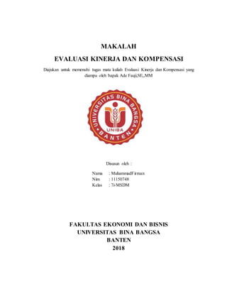 MAKALAH
EVALUASI KINERJA DAN KOMPENSASI
Diajukan untuk memenuhi tugas mata kuliah Evaluasi Kinerja dan Kompensasi yang
diampu oleh bapak Ade Fauji,SE,,MM
Disusun oleh :
Nama : MuhammadFirman
Nim : 11150748
Kelas : 7i-MSDM
FAKULTAS EKONOMI DAN BISNIS
UNIVERSITAS BINA BANGSA
BANTEN
2018
 