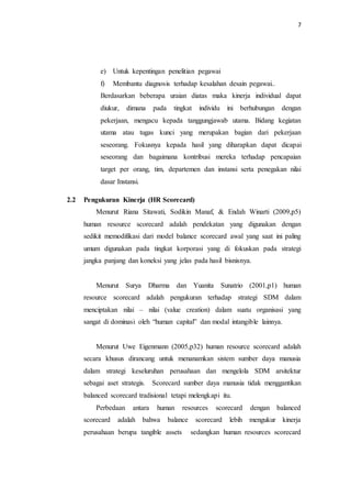 7
e) Untuk kepentingan penelitian pegawai
f) Membantu diagnosis terhadap kesalahan desain pegawai..
Berdasarkan beberapa uraian diatas maka kinerja individual dapat
diukur, dimana pada tingkat individu ini berhubungan dengan
pekerjaan, mengacu kepada tanggungjawab utama. Bidang kegiatan
utama atau tugas kunci yang merupakan bagian dari pekerjaan
seseorang. Fokusnya kepada hasil yang diharapkan dapat dicapai
seseorang dan bagaimana kontribusi mereka terhadap pencapaian
target per orang, tim, departemen dan instansi serta penegakan nilai
dasar Instansi.
2.2 Pengukuran Kinerja (HR Scorecard)
Menurut Riana Sitawati, Sodikin Manaf, & Endah Winarti (2009,p5)
human resource scorecard adalah pendekatan yang digunakan dengan
sedikit memodifikasi dari model balance scorecard awal yang saat ini paling
umum digunakan pada tingkat korporasi yang di fokuskan pada strategi
jangka panjang dan koneksi yang jelas pada hasil bisnisnya.
Menurut Surya Dharma dan Yuanita Sunatrio (2001,p1) human
resource scorecard adalah pengukuran terhadap strategi SDM dalam
menciptakan nilai – nilai (value creation) dalam suatu organisasi yang
sangat di dominasi oleh “human capital” dan modal intangible lainnya.
Menurut Uwe Eigenmann (2005,p32) human resource scorecard adalah
secara khusus dirancang untuk menanamkan sistem sumber daya manusia
dalam strategi keseluruhan perusahaan dan mengelola SDM arsitektur
sebagai aset strategis. Scorecard sumber daya manusia tidak menggantikan
balanced scorecard tradisional tetapi melengkapi itu.
Perbedaan antara human resources scorecard dengan balanced
scorecard adalah bahwa balance scorecard lebih mengukur kinerja
perusahaan berupa tangible assets sedangkan human resources scorecard
 
