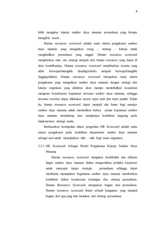 8
lebih mengukur kinerja sumber daya manusia perusahaan yang berupa
intangible assets.
Human resources scorecard adalah suatu sistem pengukuran sumber
daya manusia yang mengaitkan orang – strategi – kinerja untuk
menghasilkan perusahaan yang unggul. Human resources scorecard
menjabarkan misi, visi, strategi menjadi aksi human resources yang dapat di
ukur kontribusinya. Human resources scorecard menjabarkan sesuatu yang
tidak berwujud/intangible (leading/sebab) menjadi berwujud/tangible
(lagging/akibat). Human resources scorecard merupakan suatu sistem
pengukuran yang mengaitkan sumber daya manusia dengan strategi dan
kinerja organisasi yang akhirnya akan mampu menimbulkan kesadaran
mengenai konsekuensi keputusan investasi sumber daya manusia, sehingga
investasi tersebut dapat dilakukan secara tepat arah dan tepat jumlah. Selain
itu, human resources scorecard dapat menjadi alat bantu bagi manajer
sumber daya manusia untuk memastikan bahwa semua keputusan sumber
daya manusia mendukung atau mempunyai kontribusi langsung pada
implementasi strategi usaha.
Berdasarkan kesimpulan diatas pengertian HR Scorecard adalah suatu
sistem pengukuran pada kontribusi departemen sumber daya manusia
sebagai aset untuk menciptakan nilai – nilai bagi suatu organisasi.
2.2.1 HR Scorecard Sebagai Model Pengukuran Kinerja Sumber Daya
Manusia
Human resources scorecard mengukur keefektifan dan efisiensi
fungsi sumber daya manusia dalam mengerahkan perilaku karyawan
untuk mencapai tujuan strategis perusahaan sehingga dapat
membantu menunjukan bagaimana sumber daya manusia memberikan
kontribusi dalam kesuksesan keuangan dan strategi perusahaan.
Human Resources Scorecard merupakan bagian dari perusahaan.
Human resources scorecard ibarat sebuah bangunan, yang menjadi
bagian dari apa yang kita turunkan dari strategi perusahaan.
 
