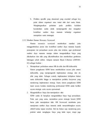 11
b. Perilaku spesifik yang situasional yang essential sebagai key
point dalam organisasi atau rantai nilai dari suatu bisnis.
Mengintegrasikan perhatian pada perilaku kedalam
keseluruhan usaha untuk mempengaruhi dan mengukur
kontribusi sumber daya manusia terhadap organisasi
merupakan suatu tantangan.
2.2.2 Manfaat Human Resource Scorecard
Human resources scorecard memberikan manfaat yaitu
menggambarkan peran dan kontribusi sumber daya manusia kepada
pencapaian visi perusahaan secara jelas dan terukur, agar profesional
sumber daya manusia mampu dalam mengendalikan biaya yang
dikeluarkan dan nilai yang dikontribusikan dan memberikan gambaran
hubungan sebab akibat. Adapun menurut Bryan E.Becker (2009:80-
82) sebagai berikut :
1. Memperkuat perbedaan antara HR do able dan HR deliverable
Sistem pengukuran SDM harus membedakan secara jelas antara
deliverable, yang mempengaruhi implementasi strategi, dan do
able yang tidak. Sebagai contoh, implementasi kebijakan bukan
suatu deliverable hingga ia menciptakan perilaku karyawan yang
mendorong implementasi strategi. Suatu sistem pengukuran SDM
tepat secara kontinu mendorong professional SDM untuk berfikir
secara strategis serta secara operasional.
2. Mengendalikan biaya dan menciptakan nilai
SDM selalu di harapkan mengendalikan biaya bagi perusahaan.
Pada saat yang sama, memainkan peran strategis berarti SDM
harus pula menciptakan nilai. HR Scorecard membantu para
manajemen sumber daya manusia untuk menyeimbangkan secara
efektif kedua tujuan tersebut. Hal itu bukan saja mendorong para
praktisi untuk menghapus biaya yang tidak tepat, tetapi juga
 