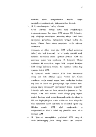 12
membantu mereka mempertahankan “investasi” dengan
menguraikan manfaatpotensial dalam pengertian kongkrit.
3. HR Scorecard mengukur leading indicators
Model kontribusi strategis SDM kami menghubungkan
keputusan-keputusan dan sistem SDM dengan HR deliverable,
yang selanjutnya mempengarui pendorong kinerja kunci dalam
implementasi perusahaan. Sebagaimana terdapat leading dan
lagging indicator dalam sistem pengukuran kinerja seimbang
keseluruhan
perusahaan, di dalam rantai nilai SDM terdapat pendorong
(deliver) dan hasil (outcome). Hal ini bersifat essensial untuk
memantau keselarasan antara keputusan-keputusan SDM dan
unsur-unsur sistem yang mendorong HR deliverable. Menilai
keselarasan ini memberikan umpan balik mengenai kemajuan
SDM menuju deliverable tersebut dan meletakan fondasi bagi
pengaruh strategi SDM.
HR Scorecard menilai kontribusi SDM dalam implementasi
strategi dan pada akhirnya kepada “bottom line”. Sistem
pengukuran kinerja strategi apapun harus memberikan jawaban
bagi chief HR officer atas pertanyaannya, “apa kontribusi SDM
terhadap kinerja perusahaan?” efek kumulatif ukuran - ukuran HR
deliverable pada scorecard harus memberikan jawaban itu. Para
manajer SDM harus memiliki alasan strategi yang ringkas,
kredibel dan jelas, untuk semua ukuran deliverable. Jika alasan itu
tidak ada, begitu pula pada ukuran itu tidak ada. Pada manajer lini
harus menemukan ukuran deliverable ini sekredibel seperti yang
dilakukan manajer SDM, sebab matrik-matriks itu
merepresentasikan solusi - solusi bagi persoalan bisnis, bukan
persoalan SDM.
4. HR Scorecard memungkinkan professional SDM mengelola
secara efektiftanggung jawab strategi mereka. HR Scorecard
 