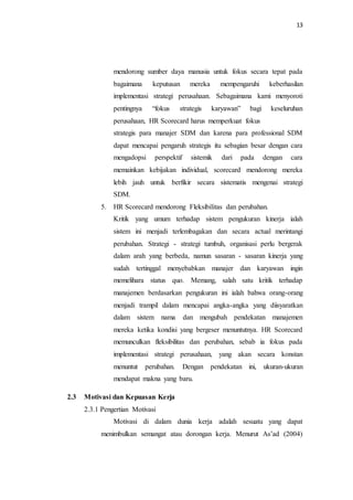 13
mendorong sumber daya manusia untuk fokus secara tepat pada
bagaimana keputusan mereka mempengaruhi keberhasilan
implementasi strategi perusahaan. Sebagaimana kami menyoroti
pentingnya “fokus strategis karyawan” bagi keseluruhan
perusahaan, HR Scorecard harus memperkuat fokus
strategis para manajer SDM dan karena para professional SDM
dapat mencapai pengaruh strategis itu sebagian besar dengan cara
mengadopsi perspektif sistemik dari pada dengan cara
memainkan kebijakan individual, scorecard mendorong mereka
lebih jauh untuk berfikir secara sistematis mengenai strategi
SDM.
5. HR Scorecard mendorong Fleksibilitas dan perubahan.
Kritik yang umum terhadap sistem pengukuran kinerja ialah
sistem ini menjadi terlembagakan dan secara actual merintangi
perubahan. Strategi - strategi tumbuh, organisasi perlu bergerak
dalam arah yang berbeda, namun sasaran - sasaran kinerja yang
sudah tertinggal menyebabkan manajer dan karyawan ingin
memelihara status quo. Memang, salah satu kritik terhadap
manajemen berdasarkan pengukuran ini ialah bahwa orang-orang
menjadi trampil dalam mencapai angka-angka yang diisyaratkan
dalam sistem nama dan mengubah pendekatan manajemen
mereka ketika kondisi yang bergeser menuntutnya. HR Scorecard
memunculkan fleksibilitas dan perubahan, sebab ia fokus pada
implementasi strategi perusahaan, yang akan secara konstan
menuntut perubahan. Dengan pendekatan ini, ukuran-ukuran
mendapat makna yang baru.
2.3 Motivasi dan Kepuasan Kerja
2.3.1 Pengertian Motivasi
Motivasi di dalam dunia kerja adalah sesuatu yang dapat
menimbulkan semangat atau dorongan kerja. Menurut As’ad (2004)
 