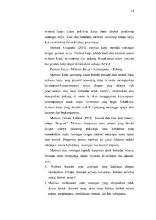 14
motivasi kerja dalam psikologi karya biasa disebut pendorong
semangat kerja. Kuat dan lemahnya motivasi seseorang tenaga kerja
ikut menentukan besar kecilnya prestasinya.
Menurut Munandar (2001) motivasi kerja memiliki hubungan
dengan prestasi kerja. Prestasi kerja adalah hasil dari interaksi antara
motivasi kerja, kemampuan dan peluang. Keterkaiatan antara motivasi
dan prestasi kerja dapat di rumuskan sebagai berikut:
Prestasi Kerja = Motivasi Kerja + Kemampuan + Peluang
Motivasi kerja seseorang dapat bersifat proaktif atau reaktif. Pada
motivasi kerja yang proaktif seseorang akan berusaha meningkatkan
kemampuan-kemampuannya sesuai dengan yang dituntut oleh
pekerjaannya atau akan berusaha untuk mencari, menemukan atau
menciptakan peluang di mana ia akan menggunakan kemampuan-
kemampuannya untuk dapat berprestasi yang tinggi. Sebaliknya,
motivasi kerja yang bersifat reaktif, cenderung menunggu upaya atau
tawaran dari lingkungannya.
Motivasi menurut Luthans (1992) berasal dari kata latin movere,
artinya “bergerak”. Motivasi merupakan suatu proses yang dimulai
dengan adanya kekurang psikologis atau kebutuhan yang
menimbulkan suatu dorongan dengan maksud mencapai suatu tujuan
atau insentif. Pengertian proses motivasi ini dapat difahami melalui
hubungan antara kebutuhan, dorongan dan insentif (tujuan).
Motivasi atau dorongan kepada karyawan untuk bersedia bekerja
bersama demi tercapainya tujuan bersama ini terdapat dua macam,
yaitu:
1. Motivasi finansial, yaitu dorongan yang dilakukan dengan
memberikan imbalan finansial kepada karyawan. Imbalan tersebut
sering disebut insentif.
2. Motivasi nonfinansial, yaitu dorongan yang diwujudkan tidak
dalam bentuk finansial/ uang, akan tetapi berupa hal-hal seperti
pujian, penghargaan, pendekatan manusia dan lain sebagainya.
 