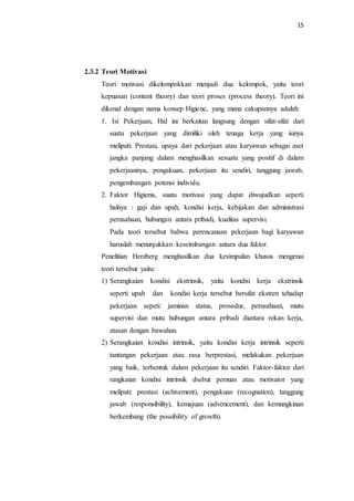 15
2.3.2 Teori Motivasi
Teori motivasi dikelompokkan menjadi dua kelompok, yaitu teori
kepuasan (content theory) dan teori proses (process theory). Teori ini
dikenal dengan nama konsep Higiene, yang mana cakupannya adalah:
1. Isi Pekerjaan, Hal ini berkaitan langsung dengan sifat-sifat dari
suatu pekerjaan yang dimiliki oleh tenaga kerja yang isinya
meliputi: Prestasi, upaya dari pekerjaan atau karyawan sebagai aset
jangka panjang dalam menghasilkan sesuatu yang positif di dalam
pekerjaannya, pengakuan, pekerjaan itu sendiri, tanggung jawab,
pengembangan potensi individu.
2. Faktor Higienis, suatu motivasi yang dapat diwujudkan seperti
halnya : gaji dan upah, kondisi kerja, kebijakan dan administrasi
perusahaan, hubungan antara pribadi, kualitas supervisi.
Pada teori tersebut bahwa perencanaan pekerjaan bagi karyawan
haruslah menunjukkan keseimbangan antara dua faktor.
Penelitian Herzberg menghasilkan dua kesimpulan khusus mengenai
teori tersebut yaitu:
1) Serangkaian kondisi ekstrinsik, yaitu kondisi kerja ekstrinsik
seperti upah dan kondisi kerja tersebut bersifat ekstren tehadap
pekerjaan sepeti: jaminan status, prosedur, perusahaan, mutu
supervisi dan mutu hubungan antara pribadi diantara rekan kerja,
atasan dengan bawahan.
2) Serangkaian kondisi intrinsik, yaitu kondisi kerja intrinsik seperti
tantangan pekerjaan atau rasa berprestasi, melakukan pekerjaan
yang baik, terbentuk dalam pekerjaan itu sendiri. Faktor-faktor dari
rangkaian kondisi intrinsik dsebut pemuas atau motivator yang
meliputi: prestasi (achivement), pengakuan (recognation), tanggung
jawab (responsibility), kemajuan (advencement), dan kemungkinan
berkembang (the possibility of growth).
 
