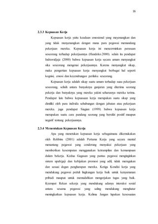 16
2.3.3 Kepuasan Kerja
Kepuasan kerja yaitu keadaan emosional yang meyenangkan dan
yang tidak menyenangkan dengan mana para pegawai memandang
pekerjaan mereka. Kepuasan kerja ini mencerminkan perasaan
seseorang terhadap pekerjaannya (Handoko.2000). selain itu pendapat
Indrawidjaja (2000) bahwa kepuasan kerja secara umum menyangkut
sika seseorang mengenai pekerjaannya. Karena menyangkut sikap,
maka pengertian kepuasan kerja menyangkut berbagai hal seperti
kognisi, emosi dan kecendrungan perilaku seseorang.
Kepuasan kerja adalah sikap suatu umum terhadap suau pekerjaan
seseorang, selisih antara banyaknya ganjaran yang diterima seorang
pekerja dan banyaknya yang mereka yakini seharusnya mereka terima.
Pendapat lain bahwa kepuasaan kerja merupakan suatu sikap yang
dimiliki oleh para individu sehubungan dengan jabatan atau pekerjaan
mereka. juga pendapat Siagian (1999) bahwa kepuasan kerja
merupakan suatu cara pandang seorang yang bersifat positif maupun
negatif tentang pekerjaannya.
2.3.4 Menentukan Kepuasan Kerja
Apa yang menetukan kepuasan kerja sebagaimana dikemukakan
oleh Robbins (2001) adalah Pertama Kerja yang secara mental
menantang pegawai yang cenderung menyukai pekerjaan yang
memberikan kesempatan menggunakan ketrampilan dan kemampuan
dalam bekerja. Kedua Gagasan yang pantas pegawai menginginkan
sistem upah/gaji dan kebijakan promosi yang adil, tidak meragukan
dan sesuai degan pengharapan mereka. Ketiga Kondisi kerja yang
mendukung pegawai peduli lingkungan kerja baik untuk kenyamanan
pribadi maupun untuk memudahkan mengerjakan tugas yang baik.
Keempat Rekan sekerja yang mendukung adanya interaksi sosial
antara sesama pegawai yang saling mendukung menghatar
meningkatkan kepuasan kerja. Kelima Jangan lupakan kesesuaian
 