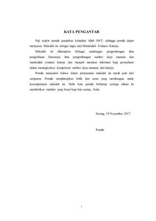 i
KATA PENGANTAR
Puji syukur penulis panjatkan kehadirat Allah SWT, sehingga penulis dapat
menyusun Makalah ini sebagai tugas dari Matakuliah Evaluasi Kinerja.
Makalah ini diharapkan Sebagai sumbangan pengembangan ilmu
pengetahuan khususnya ilmu pengembangan sumber daya manusia dan
matakuliah evaluasi kinerja dan menjadi masukan informasi bagi perusahaan
dalam meningkatkan kompetensi sumber daya manusia dan kinerja.
Penulis menyadari bahwa dalam penyusunan makalah ini masih jauh dari
sempurna. Penulis mengharapkan kritik dan saran yang membangun, untuk
kesempurnaan makalah ini. Akhir kata penulis berharap semoga tulisan ini
memberikan manfaat yang besar bagi kita semua, Amin.
Serang, 19 November 2017
Penulis
 