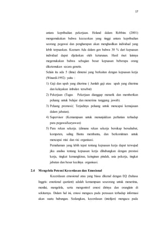 17
antara kepribadian pekerjaan. Holand dalam Robbins (2001)
mengemukakan bahwa kecocokan yang tinggi antara kepribadian
seorang pegawai dan pengharapan akan menghasilkan individual yang
lebih terpuaskan. Keenam Ada dalam gen bahwa 30 % dari kepuasan
individual dapat dijelaskan oleh keturunan. Hasil riset lainnya
megemukakan bahwa sebagian besar kepuasan beberapa orang
diketemukan secara genetis.
Selain itu ada 5 (lima) dimensi yang berkaitan dengan kepuasan kerja
(Winardi.1992) yaitu :
1) Gaji dan upah yang diterima ( Jumlah gaji atau upah yang diterima
dan kelayakan imbalan tersebut)
2) Pekerjaan (Tugas Pekerjaan dianggap menarik dan memberikan
peluang untuk belajar dan menerima tanggung jawab).
3) Peluang promosi.( Terjadinya peluang untuk mencapai kemajauan
dalam jabatan).
4) Supervisor (Kemampuan untuk menunjukkan perhatian terhadap
para pegawai/karyawan)
5) Para rekan sekerja. (dimana rekan sekerja bersikap bersahabat,
kompeten, saling Bantu membantu, dan berkomitmen untuk
mencapai misi dan visi organisasi.
Pemahaman yang lebih tepat tentang kepuasan kerja dapat terwujud
jika analisa tentang kepuasan kerja dihubungkan dengan prestasi
kerja, tingkat kemangkiran, keinginan pindah, usia pekerja, tingkat
jabatan dan besar kecilnya organisasi.
2.4 Mengelola Potensi Kecerdasan dan Emosional
Kecerdasan emosional atau yang biasa dikenal dengan EQ (bahasa
Inggris: emotional quotient) adalah kemampuan seseorang untuk menerima,
menilai, mengelola, serta mengontrol emosi dirinya dan oranglain di
sekitarnya. Dalam hal ini, emosi mengacu pada perasaan terhadap informasi
akan suatu hubungan. Sedangkan, kecerdasan (intelijen) mengacu pada
 