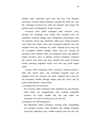 18
kapasitas untuk memberikan alasan yang valid akan suatu hubungan.
Kecerdasan emosional adalah kemampuan mengenali diri sendiri dan orang
lain, kemampuan memotivasi diri sendiri dan mengelola emosi dengan baik
pada diri sendiri dan hubungannya dengan orang lain.
kecerdasan emosi adalah kemampuan untuk merasakan emosi,
menerima dan membangun emosi dengan baik, memahami emosi dan
pengetahuan emosional sehingga dapat meningkatkan perkembangan emosi
dan intelektual. Salovey juga memberikan definisi dasar tentang kecerdasan
emosi dalam lima wilayah utama yaitu, kemampuan mengenali emosi diri,
mengelola emosi diri, memotivasi diri sendiri, mengenali emosi orang kain,
dan kemampuan membina hubungan dengan orang lain. Seorang ahli
kecerdasan emosi, Goleman (2000, p.8) mengatakan bahwa yang dimaksud
dengan kecerdasan emosi di dalamnya termasuk kemampuan mengontrol
diri, memacu, tetap tekun, serta dapat memotivasi diri sendiri. Kecakapan
tersebut mencakup pengelolaan bentuk emosi baik yang positif maupun
negatif.
Goleman (2003) menjelaskan bahwa kecerdasan emosional terbagi ke
dalam lima wilayah utama, yaitu kemampuan mengenali emosi diri,
mengelola emosi diri, memotivasi diri sendiri, mengenali emosi orang lain,
dan kemampuan membina hubungan dengan orang lain. Secara jelas hal
tersebut dapat dijelaskan sebagai berikut:
a) Kesadaran Diri (Self Awareness)
Self Awareness adalah kemampuan untuk mengetahui apa yang dirasakan
dalam dirinya dan menggunakannya untuk memandu pengambilan
keputusan diri sendiri, memiliki tolok ukur yang realistis atas
kemampuan diri sendiri dan kepercayaan diri yang kuat.
b) Pengaturan Diri (Self Management)
Self Management adalah kemampuan seseorang dalam mengendalikan
dan menangani emosinya sendiri sedemikian rupa sehingga berdampak
positif pada pelaksanaan tugas, memiliki kepekaan pada kata hati, serta
 