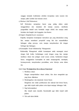 19
sanggup menunda kenikmatan sebelum tercapainya suatu sasaran dan
mampu pulih kembali dari tekanan emosi.
c) Motivasi (Self Motivation)
Self Motivation merupakan hasrat yang paling dalam untuk
menggerakkan dan menuntun diri menuju sasaran, membantu
pengambilan inisiatif serta bertindak sangat efektif, dan mampu untuk
bertahan dan bangkit dari kegagalan dan frustasi.
d) Empati (Empathy/Social awareness)
Empathy merupakan kemampuan merasakan apa yang dirasakakan orang
lain, mampu memahami perspektif orang lain dan menumbuhkan
hubungan saling percaya, serta mampu menyelaraskan diri dengan
berbagai tipe hubungan.
e) Ketrampilan Sosial (Relationship Management)
Relationship Management adalah kemampuan untuk menangani emosi
dengan baik ketika berhubungan sosial dengan orang lain, mampu
membaca situasi dan jaringan sosial secara cermat, berinteraksi dengan
lancar, menggunakan ketrampilan ini untuk mempengaruhi, memimpin,
bermusyawarah, menyelesaikan perselisihan, serta bekerja sama dalam
tim.
2.4.1 Cara Meningkatkan Kecerdasan Emosional
1. Membaca situasi
Dengan memperhatikan situasi sekitar, kita akan mengetahui apa
yang harus dilakukan.
2. Mendengarkan dan menyimak lawan bicara
Dengarkan dan simak pembicaraan dan maksud dari lawan bicara,
agar tidak terjadi salah paham serta dapat menjaga hubungan baik.
3. Siap berkomunikasi
Jika terjadi suatu masalah, bicarakanlah agar tidak terjadi salah
paham.
4 . Tak usah takut ditolak
 