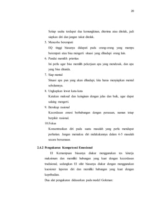 20
Setiap usaha terdapat dua kemungkinan, diterima atau ditolak, jadi
siapkan diri dan jangan takut ditolak.
5. Mencoba berempati
EQ tinggi biasanya didapati pada orang-orang yang mampu
berempati atau bisa mengerti situasi yang dihadapi orang lain.
6. Pandai memilih prioritas
Ini perlu agar bisa memilih pekerjaan apa yang mendesak, dan apa
yang bisa ditunda.
7. Siap mental
Situasi apa pun yang akan dihadapi, kita harus menyiapkan mental
sebelumnya.
8. Ungkapkan lewat kata-kata
Katakan maksud dan keinginan dengan jelas dan baik, agar dapat
salaing mengerti.
9. Bersikap rasional
Kecerdasan emosi berhubungan dengan perasaan, namun tetap
berpikir rasional.
10.Fokus
Konsentrasikan diri pada suatu masalah yang perlu mendapat
perhatian. Jangan memaksa diri melakukannya dalam 4-5 masalah
secara bersamaan.
2.4.2 Pengukuran Kompetensi Emosional
EI Kemampuan biasanya diukur menggunakan tes kinerja
maksimum dan memiliki hubungan yang kuat dengan kecerdasan
tradisional, sedangkan EI sifat biasanya diukur dengan menggunakan
kuesioner laporan diri dan memiliki hubungan yang kuat dengan
kepribadian.
Dua alat pengukuran didasarkan pada model Goleman:
 