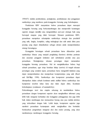 23
1994:87) melalui pembentukan, peningkatan, pembaharuan dan penggunaan
sumberdaya yang membawa pada keunggulan bersaing yang berkelanjutan.
Pendekatan RBV menyatakan bahwa perusahaan dapat mencapai
keunggulan bersaing yang berkesinambungan dan memperoleh keuntungan
superior dengan memiliki atau mengendalikan aset-aset strategis baik yang
berwujud maupun yang tidak berwujud. Menurut pendekatan RBV,
perusahaan merupakan sekumpulan sumberdaya strategis dan produktif
yang unik, langka, kompleks, saling melengkapi dan sulit untuk ditiru para
pesaing yang dapat dimanfaatkan sebagai elemen untuk mempertahankan
strategi bersaingnya.
Keunggulan bersaingan sebuah perusahaan harus didasarkan pada
sumberdaya khusus yang menjadi penghalang (barriers) aktivitas peniruan
dan ancaman pengganti (imitation and substitution) produk atau jasa
perusahaan. Meningkatnya tekanan persaingan dapat menurunkan
keunggulan bersaing perusahaan. Hal ini mengindikasikan bahwa bagi
sebuah perusahaan, agar tetap bertahan hidup (survive) di tengah tekanan
persaingan yang semakin tajam, perusahaan harus mengambil tindakan yang
dapat mempertahankan dan memperkuat kompetensinya yang unik (Reed
and DeFillipi, 1990). Sumberdaya dan kompetensi perusahaan dapat
ditempatkan dalam sebuah kontinum untuk melihat bahwa sumberdaya dan
kampetensi tersebut tahan lama dan tidak dapat ditiru. Kontinum
keberlanjutan (continuum of sustainability).
Perkembangan teori dan empiris sekarang ini membuktikan bahwa
perusahaan dengan kompetensi superior akan menghasilkan informasi yang
lebih baik mengenai kebutuhan dan keingginan pelanggannya dan juga lebih
baik dalam membangun dan memasarkan barang atau jasa melalui aktivitas
yang terkordinasi dengan baik. Lebih lanjut, kompetensi superior juga
memberi perusahaan kemampuan untuk menghasilkan dan bertindak
berdasarkan pengetahuan mengenai aksi dan reaksi pesaing, yang akan
membantunya membangun keunggulan bersaing.
 