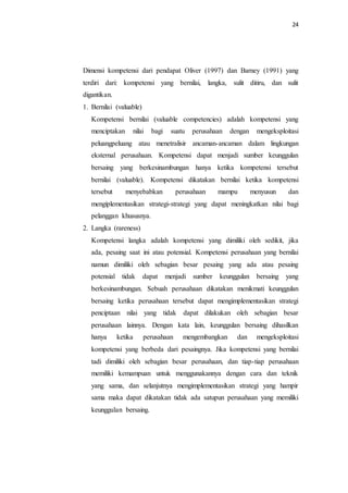 24
Dimensi kompetensi dari pendapat Oliver (1997) dan Barney (1991) yang
terdiri dari: kompetensi yang bernilai, langka, sulit ditiru, dan sulit
digantikan.
1. Bernilai (valuable)
Kompetensi bernilai (valuable competencies) adalah kompetensi yang
menciptakan nilai bagi suatu perusahaan dengan mengeksploitasi
peluangpeluang atau menetralisir ancaman-ancaman dalam lingkungan
eksternal perusahaan. Kompetensi dapat menjadi sumber keunggulan
bersaing yang berkesinambungan hanya ketika kompetensi tersebut
bernilai (valuable). Kompetensi dikatakan bernilai ketika kompetensi
tersebut menyebabkan perusahaan mampu menyusun dan
mengiplementasikan strategi-strategi yang dapat meningkatkan nilai bagi
pelanggan khususnya.
2. Langka (rareness)
Kompetensi langka adalah kompetensi yang dimiliki oleh sedikit, jika
ada, pesaing saat ini atau potensial. Kompetensi perusahaan yang bernilai
namun dimiliki oleh sebagian besar pesaing yang ada atau pesaing
potensial tidak dapat menjadi sumber keunggulan bersaing yang
berkesinambungan. Sebuah perusahaan dikatakan menikmati keunggulan
bersaing ketika perusahaan tersebut dapat mengimplementasikan strategi
penciptaan nilai yang tidak dapat dilakukan oleh sebagian besar
perusahaan lainnya. Dengan kata lain, keunggulan bersaing dihasilkan
hanya ketika perusahaan mengembangkan dan mengeksploitasi
kompetensi yang berbeda dari pesaingnya. Jika kompetensi yang bernilai
tadi dimiliki oleh sebagian besar perusahaan, dan tiap-tiap perusahaan
memiliki kemampuan untuk menggunakannya dengan cara dan teknik
yang sama, dan selanjutnya mengimplementasikan strategi yang hampir
sama maka dapat dikatakan tidak ada satupun perusahaan yang memiliki
keunggulan bersaing.
 