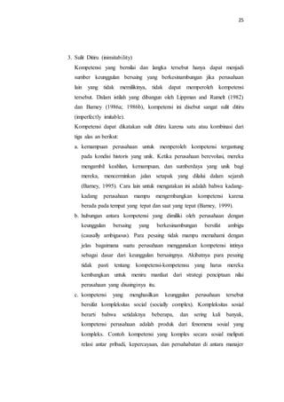 25
3. Sulit Ditiru (inimitability)
Kompetensi yang bernilai dan langka tersebut hanya dapat menjadi
sumber keunggulan bersaing yang berkesinambungan jika perusahaan
lain yang tidak memilikinya, tidak dapat memperoleh kompetensi
tersebut. Dalam istilah yang dibangun oleh Lippman and Rumelt (1982)
dan Barney (1986a; 1986b), kompetensi ini disebut sangat sulit ditiru
(imperfectly imitable).
Kompetensi dapat dikatakan sulit ditiru karena satu atau kombinasi dari
tiga alas an berikut:
a. kemampuan perusahaan untuk memperoleh kompetensi tergantung
pada kondisi historis yang unik. Ketika perusahaan berevolusi, mereka
mengambil keahlian, kemampuan, dan sumberdaya yang unik bagi
mereka, mencerminkan jalan setapak yang dilalui dalam sejarah
(Barney, 1995). Cara lain untuk mengatakan ini adalah bahwa kadang-
kadang perusahaan mampu mengembangkan kompetensi karena
berada pada tempat yang tepat dan saat yang tepat (Barney, 1999).
b. hubungan antara kompetensi yang dimiliki oleh perusahaan dengan
keunggulan bersaing yang berkesinambungan bersifat ambigu
(causally ambiguous). Para pesaing tidak mampu memahami dengan
jelas bagaimana suatu perusahaan menggunakan kompetensi intinya
sebagai dasar dari keunggulan bersaingnya. Akibatnya para pesaing
tidak pasti tentang kompetensi-kompetensu yang harus mereka
kembangkan untuk meniru manfaat dari strategi penciptaan nilai
perusahaan yang disainginya itu.
c. kompetensi yang menghasilkan keunggulan perusahaan tersebut
bersifat kompleksitas social (socially complex). Kompleksitas sosial
berarti bahwa setidaknya beberapa, dan sering kali banyak,
kompetensi perusahaan adalah produk dari fenomena sosial yang
kompleks. Contoh kompetensi yang komples secara sosial meliputi
relasi antar pribadi, kepercayaan, dan persahabatan di antara manajer
 