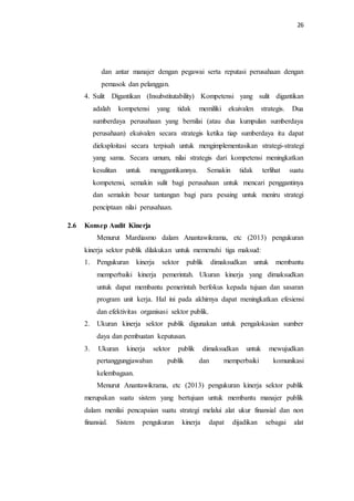 26
dan antar manajer dengan pegawai serta reputasi perusahaan dengan
pemasok dan pelanggan.
4. Sulit Digantikan (Insubstitutability) Kompetensi yang sulit digantikan
adalah kompetensi yang tidak memiliki ekuivalen strategis. Dua
sumberdaya perusahaan yang bernilai (atau dua kumpulan sumberdaya
perusahaan) ekuivalen secara strategis ketika tiap sumberdaya itu dapat
dieksploitasi secara terpisah untuk mengimplementasikan strategi-strategi
yang sama. Secara umum, nilai strategis dari kompetensi meningkatkan
kesulitan untuk menggantikannya. Semakin tidak terlihat suatu
kompetensi, semakin sulit bagi perusahaan untuk mencari penggantinya
dan semakin besar tantangan bagi para pesaing untuk meniru strategi
penciptaan nilai perusahaan.
2.6 Konsep Audit Kinerja
Menurut Mardiasmo dalam Anantawikrama, etc (2013) pengukuran
kinerja sektor publik dilakukan untuk memenuhi tiga maksud:
1. Pengukuran kinerja sektor publik dimaksudkan untuk membantu
memperbaiki kinerja pemerintah. Ukuran kinerja yang dimaksudkan
untuk dapat membantu pemerintah berfokus kepada tujuan dan sasaran
program unit kerja. Hal ini pada akhirnya dapat meningkatkan efesiensi
dan efektivitas organisasi sektor publik.
2. Ukuran kinerja sektor publik digunakan untuk pengalokasian sumber
daya dan pembuatan keputusan.
3. Ukuran kinerja sektor publik dimaksudkan untuk mewujudkan
pertanggungjawaban publik dan memperbaiki komunikasi
kelembagaan.
Menurut Anantawikrama, etc (2013) pengukuran kinerja sektor publik
merupakan suatu sistem yang bertujuan untuk membantu manajer publik
dalam menilai pencapaian suatu strategi melalui alat ukur finansial dan non
finansial. Sistem pengukuran kinerja dapat dijadikan sebagai alat
 
