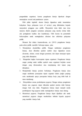 27
pengendalian organisasi, karena pengukuran kinerja diperkuat dengan
menetapkan reward and punishment system.
Oleh pihak legislatif, ukuran kinerja digunakan untuk menentukan
kelayakan biaya pelayanan (cost of service) yang dibebankan kepada
masyarakat pengguna jasa publik. Masyarakat tentu tidak mau terus
menerus ditarik pungutan sementara pelayanan yang mereka terima tidak
ada peningkatan kualitas dan kuantitasnya. Oleh karena itu pemerintah
berkewajiban untuk meningkatkan efesiensi dan efektivitas pelayanan
publik.
Menurut Rai dalam Anantawikrama, etc (2013) pengukuran kinerja
pada sektor publik memiliki beberapa tujuan, yaitu:
1. Menciptakan akuntabilitas publik. Dengan melakukan pengukuran
kinerja, akan diketahui apakah sumber daya digunakan secara
ekonomis, efesien, sesuai dengan peraturan, dan dapat mencapai tujuan
yang telah ditetapkan.
2. Mengetahui tingkat ketercapaian tujuan organisasi. Pengukuran kinerja
sangat penting untuk melihat apakah suatu organisasi berjalan sesuai
dengan yang direncanakan atau menyimpang dari tujuan yang
ditetapkan.
3. Memperbaiki kinerja periode berikutnya. Pengukuran kinerja akan
sangat membantu pencapaian tujuan organiasi dalam jangka panjang
serta membentuk upaya pencapaian budaya kerja yang lebih baik di
masa mendatang.
4. Menyediakan sarana pembelajaran pegawai. Dengan adanya pengukuran
kinerja atas pegawai, dapat diketahui apakah mereka telah bekerja
dengan baik atau tidak. Pengukuran kinerja dapat menjadi media
pembelajaran bagi pegawai untuk meningkatkan kinerja masa datang.
5. Memotivasi pegawai. Pengukuran kinerja dapat dijadikan alat untuk
memotivasi pegawai dengan memberikan imbalan kepada pegawai
yang memiliki kinerja baik.
 