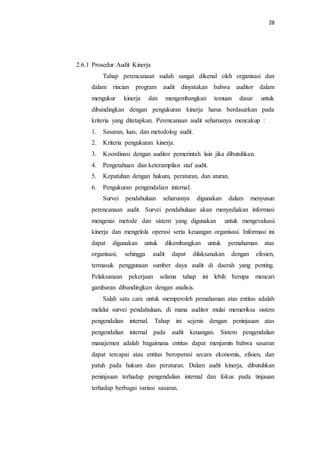 28
2.6.1 Prosedur Audit Kinerja
Tahap perencanaan sudah sangat dikenal oleh organisasi dan
dalam rincian program audit dinyatakan bahwa auditor dalam
mengukur kinerja dan mengembangkan temuan dasar untuk
dibandingkan dengan pengukuran kinerja harus berdasarkan pada
kriteria yang ditetapkan. Perencanaan audit seharusnya mencakup :
1. Sasaran, luas, dan metodolog audit.
2. Kriteria pengukuran kinerja.
3. Koordinasi dengan auditor pemerintah lain jika dibutuhkan.
4. Pengetahuan dan keterampilan staf audit.
5. Kepatuhan dengan hukum, peraturan, dan aturan.
6. Pengukuran pengendalian internal.
Survei pendahuluan seharusnya digunakan dalam menyusun
perencanaan audit. Survei pendahuluan akan menyediakan informasi
mengenai metode dan sistem yang digunakan untuk mengevaluasi
kinerja dan mengelola operasi serta keuangan organisasi. Informasi ini
dapat digunakan untuk dikembangkan untuk pemahaman atas
organisasi, sehingga audit dapat dilaksanakan dengan efesien,
termasuk penggunaan sumber daya audit di daerah yang penting.
Pelaksanaan pekerjaan selama tahap ini lebih berupa mencari
gambaran dibandingkan dengan analisis.
Salah satu cara untuk memperoleh pemahaman atas entitas adalah
melalui survei pendahuluan, di mana auditor mulai memeriksa sistem
pengendalian internal. Tahap ini sejenis dengan peninjauan atas
pengendalian internal pada audit keuangan. Sistem pengendalian
manajemen adalah bagaimana entitas dapat menjamin bahwa sasaran
dapat tercapai atau entitas beroperasi secara ekonomis, efisien, dan
patuh pada hukum dan peraturan. Dalam audit kinerja, dibutuhkan
peninjauan terhadap pengendalian internal dan fokus pada tinjauan
terhadap berbagai variasi sasaran.
 