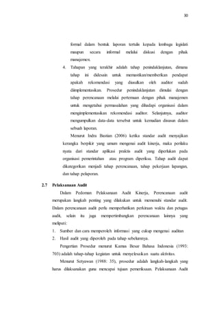 30
formal dalam bentuk laporan tertulis kepada lembaga legislati
maupun secara informal melalui diskusi dengan pihak
manajemen.
4. Tahapan yang terakhir adalah tahap penindaklanjutan, dimana
tahap ini didesain untuk memastikan/memberikan pendapat
apakah rekomendasi yang diusulkan oleh auditor sudah
diimplementasikan. Prosedur penindaklanjutan dimulai dengan
tahap perencanaan melalui pertemuan dengan pihak manajemen
untuk mengetahui permasalahan yang dihadapi organisasi dalam
mengimplementasikan rekomendasi auditor. Selanjutnya, auditor
mengumpulkan data-data tersebut untuk kemudian disusun dalam
sebuah laporan.
Menurut Indra Bastian (2006) ketika standar audit menyajikan
kerangka berpikir yang umum mengenai audit kinerja, maka perilaku
nyata dari standar aplikasi praktis audit yang diperlukan pada
organisasi pemerintahan atau program diperiksa. Tahap audit dapat
dikategorikan menjadi tahap perencanaan, tahap pekerjaan lapangan,
dan tahap pelaporan.
2.7 Pelaksanaan Audit
Dalam Pedoman Pelaksanaan Audit Kinerja, Perencanaan audit
merupakan langkah penting yang dilakukan untuk memenuhi standar audit.
Dalam perencanaan audit perlu memperhatikan perkiraan waktu dan petugas
audit, selain itu juga mempertimbangkan perencanaan lainnya yang
meliputi:
1. Sumber dan cara memperoleh informasi yang cukup mengenai auditan
2. Hasil audit yang diperoleh pada tahap sebelumnya.
Pengertian Prosedur menurut Kamus Besar Bahasa Indonesia (1993:
703) adalah tahap-tahap kegiatan untuk menyelesaikan suatu aktivitas.
Menurut Setyawan (1988: 35), prosedur adalah langkah-langkah yang
harus dilaksanakan guna mencapai tujuan pemeriksaan. Pelaksanaan Audit
 