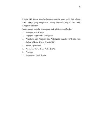 31
Kinerja oleh kantor akan berdasarkan prosedur yang terdiri dari tahapan
Audit Kinerja yang menguraikan tentang bagaimana langkah kerja Audit
Kinerja itu dilakukan.
Secara umum, prosedur pelaksanaan audit adalah sebagai berikut:
1. Persiapan Audit Kinerja
2. Pengujian Pengendalian Manajemen
3. Pengukuran dan Pengujian Key Performance Indicator (KPI) atau yang
disebut Indikator Kinerja Kunci (IKK).
4. Review Operasional
5. Pembuatan Kertas Kerja Audit (KKA)
6. Pelaporan
7. Pemantauan Tindak Lanjut
 