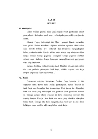 32
BAB III
PENUTUP
3.1 Kesimpulan
Dalam penilaian prestasi kerja yang menjadi obyek penilaiannya adalah
para pekerja. Sedangkan obyek daari evaluasi pekerjaan adalah pekerjaan itu
sendiri.
Menurut Fisher, Schoenfeldt dan Shaw evaluasi kinerja merupakan
suatu proses dimana kontribusi karyawan terhadap organisasi dinilai dalam
suatu periode tertentu. GT. Milkovich dan Bourdreau mengungkapkan
bahwa evaluasi/penilaian kinerja adalah suatu proses yang dilakukan dalam
rangka menilai kinerja pegawai, sedangkan kinerja pegawai diartikan
sebagai suatu tingkatan dimana karyawan memenuhi/mencapai persyaratan
kerja yang ditentukan.
Dengan demikian, evaluasi kinerja dapat dikatakan sebagai suatu sistem
dan cara penilaian pencapaian hasil kerja individu pegawai, unit kerja
maupun organisasi secara keseluruhan...
3.2. Saran
Penyusunan makalah Manajemen Sumber Daya Manusia ini bisa
digunakan untuk bahan bantu proses pembelajaran. Penulis makalah ini
tidak luput dari kesalahan dan kekuranngan. Oleh karena itu, diharapkan
kritik dan saran yang membangun dari pembaca untuk perbaikan makalah
ini. Semoga dengan adanya makalah ini dapat menambah wawasan kita
tentang Evaluasi Kinerja. Atas kritik dan saran yang diberikan diucapkan
terima kasih. Semoga kita dapat mengaplikasikan teori-teori di atas dalam
kehidupan nyata saat kita telah menghadapi dunia kerja..
 