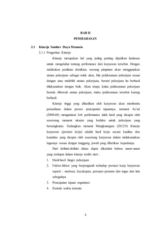 3
BAB II
PEMBAHASAN
2.1 Kinerja Sumber Daya Manusia
2.1.1 Pengertian Kinerja
Kinerja merupakan hal yang paling penting dijadikan landasan
untuk mengetahui tentang perfomance dari karyawan tersebut. Dengan
melakukan penilaian demikian, seorang pimpinan akan menggunakan
uraian pekerjaan sebagai tolak ukur, bila pelaksanaan pekerjaan sesuai
dengan atau melebihi uraian pekerjaan, berarti pekerjaan itu berhasil
dilaksanakan dengan baik. Akan tetapi, kalau pelaksanaan pekerjaan
berada dibawah uraian pekerjaan, maka pelaksanaan tersebut kurang
berhasil.
Kinerja tinggi yang dihasilkan oleh karyawan akan membantu
perusahaan dalam proses pencapaian tujuannya, menurut As’ad
(2008:48) mengatakan Job performance ialah hasil yang dicapai oleh
seseorang menurut ukuran yang berlaku untuk pekerjaan yang
bersangkutan. Sedangkan menurut Mangkunegara (2012:9) Kinerja
karyawan (prestasi kerja) adalah hasil kerja secara kualitas dan
kuantitas yang dicapai oleh seseorang karyawan dalam melaksanakan
tugasnya sesuai dengan tanggung jawab yang diberikan kepadanya.
Dari definisi-definisi diatas dapat diketahui bahwa unsur-unsur
yang terdapat dalam kinerja terdiri dari :
1. Hasil-hasil fungsi pekerjaan
2. Faktor-faktor yang berpengaruh terhadap prestasi kerja karyawan
seperti : motivasi, kecakapan, persepsi peranan dan tugas dan lain
sebagainya
3. Pencapaian tujuan organisasi
4. Periode waktu tertentu
 