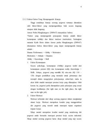 4
2.1.2 Faktor-Faktor Yang Mempengaruhi Kinerja
Tinggi rendahnya kinerja seorang pegawai tentunya ditentukan
oleh faktor-faktor yang mempengaruhinya baik secara langsung
ataupun tidak langsung.
Anwar Prabu Mangkunegara (2009:67) menyatakan bahwa:
“Faktor yang mempengaruhi pencapaian kinerja adalah faktor
kemampuan (ability) dan faktor motivasi (motivation). Sedangkan
menurut Keith Davis dalam Anwar prabu Mangkunegara (2009:67)
dirumuskan bahwa faktor-faktor yang dapat mempengaruhi kinerja
adalah :
Human Performance = Ability + Motivation
Motivation = Attitude + Situation
Ability = Knowledge + Skill
1. Faktor Kemampuan
Secara psikologis, kemampuan (Ability) pegawai terdiri dari
kemampuan potensi (IQ) dan kemampuan reality (knowledge +
Skill). Artinya, pegawai yang memiliki IQ rata-rata (IQ 110 –
120) dengan pendidikan yang memadai untuk jabatannya dan
terampil dalam mengerjakan pekerjaannya sehari-hari, maka ia
akan lebih mudah mencapai prestasi kerja yang diharapkan. Oleh
karena itu, pegawai perlu ditempatkan pada pekerjaan yang sesuai
dengan keahliannya (the right man on the right place, the right
man on the right job).
2. Faktor Motivasi
Motivasi terbentuk dari sikap seorang pegawai dalam menghadapi
situasi kerja. Motivasi merupakan kondisi yang menggerakkan
diri pegawai yang terarah untuk mencapai tujuan organisasi
(tujuan kerja).
Sikap mental merupakan kondisi mental yang mendorong diri
pegawai untuk berusaha mencapai prestasi kerja secara maksimal.
Sikap mental seorang pegawai harus sikap mental yang siap secara
 