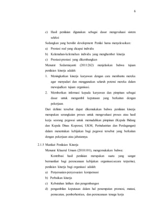 6
c) Hasil penilaian digunakan sebagai dasar mengevaluasi sistem
seleksi
Sedangkan yang bersifat development Penilai harus menyelesaikan:
a) Prestasi real yang dicapai individu
b) Kelemahan-kelemahan individu yang menghambat kinerja
c) Prestasi-prestasi yang dikembangkan
Menurut Sedarmayanti (2011:262) menjelaskan bahwa tujuan
penilaian kinerja adalah:
1. Meningkatkan kinerja karyawan dengan cara membantu mereka
agar menyadari dan menggunakan seluruh potensi mereka dalam
mewujudkan tujuan organisasi.
2. Memberikan informasi kepada karyawan dan pimpinan sebagai
dasar untuk mengambil keputusan yang berkaitan dengan
pekerjaan.
Dari definisi tersebut dapat dikemukakan bahwa penilaian kinerja
merupakan serangkaian proses untuk mengevaluasi proses atau hasil
kerja seorang pegawai untuk memudahkan pimpinan (Kepala Bidang
dan Kepala Dinas Koperasi, UKM, Perindustrian dan Perdagangan)
dalam menentukan kebijakan bagi pegawai tersebut yang berkaitan
dengan pekerjaan atau jabatannya.
2.1.5 Manfaat Penilaian Kinerja
Menurut Khaerul Umam (2010:101), mengemukakan bahwa:
Kontribusi hasil penilaian merupakan suatu yang sangat
bermanfaat bagi perencanaan kebijakan organisasi.secara terperinci,
penilaian kinerja bagi organisasi adalah:
a) Penyesuaian-penyesuaian kompensasi
b) Perbaikan kinerja
c) Kebutuhan latihan dan pengembangan
d) pengambilan keputusan dalam hal penempatan promosi, mutasi,
pemecatan, pemberhentian, dan perencanaan tenaga kerja
 