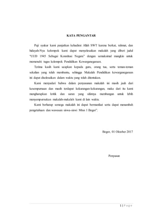 1 | P a g e
KATA PENGANTAR
Puji syukur kami panjatkan kehadirat Allah SWT karena berkat, rahmat, dan
hidayah-Nya kelompok kami dapat menyelesaikan makalah yang diberi judul
“UUD 1945 Sebagai Konstitusi Negara” dengan semaksimal mungkin untuk
memenuhi tugas kelompok Pendidikan Kewarganegaraan.
Terima kasih kami ucapkan kepada guru, orang tua, serta teman-teman
sekalian yang telah membantu, sehingga Makalah Pendidikan kewarganegaraan
ini dapat diselesaikan dalam waktu yang telah ditentukan.
Kami menyadari bahwa dalam penyusunan makalah ini masih jauh dari
kesempurnaan dan masih terdapat kekurangan-kekurangan, maka dari itu kami
mengharapkan kritik dan saran yang sifatnya membangun untuk lebih
menyempurnakan makalah-makalah kami di lain waktu.
Kami berharap semoga makalah ini dapat bermanfaat serta dapat menambah
pengetahuan dan wawasan siswa-siswi Mtsn 1 Bogor”.
Bogor, 01 Oktober 2017
Penyusun
 