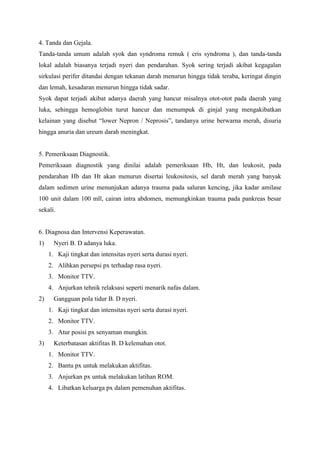 4. Tanda dan Gejala.
Tanda-tanda umum adalah syok dan syndroma remuk ( cris syndroma ), dan tanda-tanda
lokal adalah biasanya terjadi nyeri dan pendarahan. Syok sering terjadi akibat kegagalan
sirkulasi perifer ditandai dengan tekanan darah menurun hingga tidak teraba, keringat dingin
dan lemah, kesadaran menurun hingga tidak sadar.
Syok dapat terjadi akibat adanya daerah yang hancur misalnya otot-otot pada daerah yang
luka, sehingga hemoglobin turut hancur dan menumpuk di ginjal yang mengakibatkan
kelainan yang disebut “lower Nepron / Neprosis”, tandanya urine berwarna merah, disuria
hingga anuria dan ureum darah meningkat.

5. Pemeriksaan Diagnostik.
Pemeriksaan diagnostik yang dinilai adalah pemeriksaan Hb, Ht, dan leukosit, pada
pendarahan Hb dan Ht akan menurun disertai leukositosis, sel darah merah yang banyak
dalam sedimen urine menunjukan adanya trauma pada saluran kencing, jika kadar amilase
100 unit dalam 100 mll, cairan intra abdomen, memungkinkan trauma pada pankreas besar
sekali.

6. Diagnosa dan Intervensi Keperawatan.
1)

Nyeri B. D adanya luka.
1. Kaji tingkat dan intensitas nyeri serta durasi nyeri.
2. Alihkan persepsi px terhadap rasa nyeri.
3. Monitor TTV.
4. Anjurkan tehnik relaksasi seperti menarik nafas dalam.

2)

Gangguan pola tidur B. D nyeri.
1. Kaji tingkat dan intensitas nyeri serta durasi nyeri.
2. Monitor TTV.
3. Atur posisi px senyaman mungkin.

3)

Keterbatasan aktifitas B. D kelemahan otot.
1. Monitor TTV.
2. Bantu px untuk melakukan aktifitas.
3. Anjurkan px untuk melakukan latihan ROM.
4. Libatkan keluarga px dalam pemenuhan aktifitas.

 
