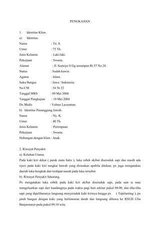 PENGKAJIAN

1.

Identitas Klien.

a)

Identitas.

Nama

: Tn. S.

Umur

: 75 Th.

Jenis Kelamin

: Laki-laki.

Pekerjaan

: Swasta.

Alamat

: Jl. Soetoyo S Gg serumpun Rt 57 No 28.

Status

: Sudah kawin.

Agama

: Islam.

Suku Bangsa

: Jawa / Indonesia.

No CM

: 34 56 32

Tanggal MRS

: 09 Mei 2004.

Tanggal Pengkajian
Dx Medis

: 10 Mei 2004
: Vulnus Laceratum.

b) Identitas Penanggung Jawab.
Nama

: Ny. K.

Umur

: 40 Th.

Jenis Kelamin

: Perempuan.

Pekerjaan

: Swasta.

Hubungan dengan klien : Anak.

2. Riwayat Penyakit.
a) Keluhan Utama.
Pada kaki kiri dekat ( parak mata batis ), luka robek akibat diseruduk sapi dan masih ada
nyeri pada kaki kiri tungkai bawah yang dirasakan apabila ditekan, px juga mengatakan
daerah luka bengkak dan terdapat nanah pada luka tersebut.
b) Riwayat Penyakit Sekarang.
Px mengatakan luka robek pada kaki kiri akibat diseruduk sapi, pada saat ia mau
mengeluarkan sapi dari kandangnya pada waktu pagi hari sekitar pukul 08.00, dan tiba-tiba
sapi yang dipeliharanya langsung menyeruduk kaki kirinya hingga px

( Tepelanting ), px

jatuh bangun dengan kaki yang berlumuran darah dan langsung dibawa ke RSUD Ulin
Banjarmasin pada pukul 09.10 wita.

 