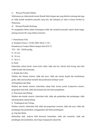 c)

Riwayat Penyakit Dahulu.

Sebelumnya px tidak pernah masuk Rumah Sakit dengan apa yang diderita sekarang dan juga
px tidak pernah menderita penyakit yang lain, dan kalaupun px sakit ia hanya berobat ke
Puskesmas.
d)

Riwayat Penyakit Keluarga.

Px mengatakan bahwa dalam keluarganya tidak ada menderita penyakit seperti darah tinggi,
jantung koroner dll, yang sifatnya menurun.

3. Pemeriksaan Fisik.
a) Keadaan Umum. ( 10 Mei 2004. Pukul 11.30 )
Kesadaran px Compos Mentis dengan nilai GCS 15.
TTV : TD : 120/80 mmHg.
N : 82 x/m.
R : 24 x/m.
S : 36,8 „C.
b) Kulit.
Kebersihan cukup bersih, warna kulit coklat, tidak ada lesi, tekstur kulit kering, dan kulit
sedikit kendur dan berkeriput.
c) Kepala dan Leher.
Struktur dan bentuk simetris, tidak ada nyeri, tidak ada trauma kepala dan keterbatasan
gerak, tidak ada kesulitan menelan dan pembesaran kelenjar tyroid
d) Penglihatan dan Mata.
Struktur dan bentuk simetris, kebersihan cukup baik, kornea jernih, konjunctiva anemis,
pergerakan mata baik, tidak ada kelainan dan alat bantu penglihatan.
e) Penciuman dan Hidung.
Struktur dan bentuk simetris, kebersihan baik, tidak ada pendarahan dan peradangan, tidak
ada pergerakan cuping hidung.
f) Pendengaran dan Telinga.
Struktur simetris, kebersihan baik tidak ada pengerasan serumen, tidak ada nyeri, tidak ada
peradangan dan pendarahan, menggunakan alat bantu pendengaran
g) Gigi dan Mulut.
Kebersihan baik, mukosa bibir berwarna kemerahan, tidak ada stomatitis, tidak ada
peradangan dan pendarahan, dan fungsi mengunyah cukup baik.

 