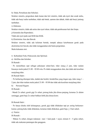 h) Dada, Pernafasan dan Sirkulasi.
Struktur simetris, pergerakan dada kanan dan kiri simetris, tidak ada nyeri dan sesak nafas,
tidak ada bunyi nafas tambahan, tidak ada batuk, sputum dan dahak, tidak ada bunyi jantung
tambahan.
i) Abdomen.
Struktur simetris, tidak ada asites dan nyeri tekan, tidak ada pembesaran hati dan limpa.
j) Genetalia dan Reproduksi.
Tidak ada nyeri pada saat BAB dan BAK.
k) Ekstrimitas Atas dan Bawah.
Struktur simetris, tidak ada kelainan bentuk, tampak adanya keterbatasan gerak pada
ekstrimitas kiri bawah, dan tidak menggunakan alat bantu pergerakan.
Skala kekuatan otot:

4. Kebutuhan Fisik, Psikososial, dan Spiritual.
a) Aktifitas dan Istirahat.
Di Rumah :
· Px memelihara sapi sebagai pekerjaan sehari-hari, tidur siang + 2 jam, tidur malam
biasanya mulai pukul 21.00 – 05.00 wita. Px tidak menggunakan obat, dan tidak ada kesulitan
menjelang tidur.
Di Rumah Sakit :
· Px berbaring ditempat tidur, duduk dan berdiri, beraktifitas yang ringan saja, tidur siang 1 –
2 jam, dan tidur malam mulai pukul 21.00 – 05.00 dan tidak ada kesulitan menjelang tidur.
b)

Personal Hygent.

Di Rumah :
· Mandi 2x sehari, gosok gigi 2x sehari, potong kuku jika dirasa panjang, keramas 2x dalam
seminggu, ganti baju 2x sehari bahkan lebih jika dirasa kotor.

Di Rumah Sakit :
· Px hanya diseka oleh keluarganya, gosok gigi tidak dilakukan tapi px sering berkumurkumur, potong kuku tidak dilakukan, keramas tidak dilakukan, ganti baju + 2 hari sekali.
c) Nutrisi.
Di Rumah :
· Makan 3x sehari, dengan makanan : nasi + lauk pauk + sayur, minum 4 – 5 gelas sehari,
tidak ada makanan pantangan dan gangguan.

 