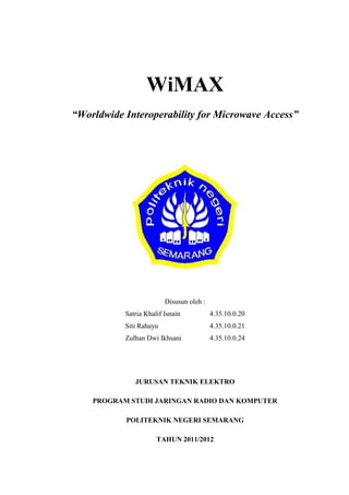 WiMAX
“Worldwide Interoperability for Microwave Access”




                         Disusun oleh :
           Satria Khalif Isnain           4.35.10.0.20
           Siti Rahayu                    4.35.10.0.21
           Zulhan Dwi Ikhsani             4.35.10.0.24




              JURUSAN TEKNIK ELEKTRO

    PROGRAM STUDI JARINGAN RADIO DAN KOMPUTER

           POLITEKNIK NEGERI SEMARANG

                      TAHUN 2011/2012
 
