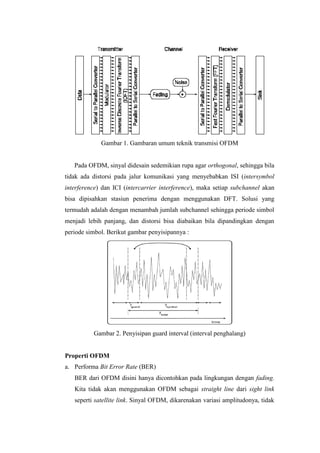 Gambar 1. Gambaran umum teknik transmisi OFDM


   Pada OFDM, sinyal didesain sedemikian rupa agar orthogonal, sehingga bila
tidak ada distorsi pada jalur komunikasi yang menyebabkan ISI (intersymbol
interference) dan ICI (intercarrier interference), maka setiap subchannel akan
bisa dipisahkan stasiun penerima dengan menggunakan DFT. Solusi yang
termudah adalah dengan menambah jumlah subchannel sehingga periode simbol
menjadi lebih panjang, dan distorsi bisa diabaikan bila dipandingkan dengan
periode simbol. Berikut gambar penyisipannya :




          Gambar 2. Penyisipan guard interval (interval penghalang)


Properti OFDM
a. Performa Bit Error Rate (BER)
   BER dari OFDM disini hanya dicontohkan pada lingkungan dengan fading.
   Kita tidak akan menggunakan OFDM sebagai straight line dari sight link
   seperti satellite link. Sinyal OFDM, dikarenakan variasi amplitudonya, tidak
 