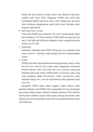 berlaku baik pada channel non-linier seperti yang dihasilkan high power
   amplifier pada board satelit. Penggunaan OFDM pada satelit akan
   membutuhkan backoff yang besar, sekitar 3 dB, sehingga harus ada alasan
   untuk pemaksaan penggunaannya seperti ketika sinyal digunakan untuk
   pengguna yang bergerak.
b. Rasio daya Peak to Average
   Untuk sinyal OFDM yang mempunyai 128 carrier, masing-masing dengan
   daya normalisasi 1 W, maka maksimum PAPR adalah mencapai log (128)
   atau 21 dB. RMS dari PAPR akan didapatkan sekitar setengah dari jumlah
   tersebut atau 10-12 dB.
c. Sinkronisasi
   Sinkronisasi dibutuhkan pada OFDM. Sering pilot tones digunakan pada
   ruang sub-carrier. Tujuannya untuk mengunci fasa dan menyeimbangkan
   channel.
d. Coding
   OFDM secara tidak tetap digunakan pada konjungsi dengan channel coding
   (forward error detection), dan hampir selalu menggunakan interleaving
   frekuensi dan/atau waktu. Tipe umum dari error correction coding yang
   digunakan pada sistem berbasis OFDM adalah convolutional coding, yang
   sering disambung dengan Reed-Solomon coding. Convolutional coding
   digunakan sebagai inner code dan Reed-Solomon coding digunakan untuk
   outer code.
   Keunggulan OFDM adalah adalah tingginya tingkat efisiensi dalam
pemakaian frekuensi, pada OFDM cukup menggunakan FFT saja. Keuntungan
yang lainnya adalah, dengan rendahnya kecepatan transmisi di tiap subcarrier
berarti periode simbolnya menjadi lebih panjang sehinnga kesensitifan sistem
terhadap delay spread (penyebaran sinyal-sinyal yang datang terlambat) menjadi
relatif berkurang.
 