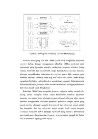 Gambar 3. Orthogonal Frequency Division Multiplexing


   Karakter utama yang lain dari OFDM adalah kuat menghadapi frequency
selective fading. Dengan menggunakan teknologi OFDM, meskipun jalur
komunikasi yang digunakan memiliki karakteristik frequency selective fading
(dimana bandwidth dari channel lebih sempit daripada bandwidth dari transmisi
sehingga mengakibatkan pelemahan daya terima secara tidak seragam pada
beberapa frekuensi tertentu), tetapi tiap sub carrier dari sistem OFDM hanya
mengalami flat fading (pelemahan daya terima secara seragam). Pelemahan yang
disebabkan oleh flat fading ini lebih mudah dikendalikan, sehingga performansi
dari sistem mudah untuk ditingkatkan.
   Teknologi OFDM bisa mengubah frequency selective fading menjadi flat
fading, karena meskipun sistem secara keseluruhan memiliki kecepatan
transmisi yang sangat tinggi sehingga mempunyai bandwidth yang lebar, karena
transmisi menggunakan subcarrier (frekuensi pembawa) dengan jumlah yang
sangat banyak, sehingga kecepatan transmisi di tiap subcarrier sangat rendah
dan bandwidth dari tiap subcarrier sangat sempit, lebih sempit daripada
coherence bandwidth (lebar daripada bandwidth yang memiliki karakteristik
yang relatif sama). Perubahan dari frequency selective fading menjadi flat fading
bisa diilustrasikan seperti gambar berikut :
 